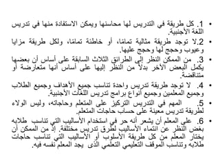 •
1
.
‫كل‬
‫طريقة‬
‫في‬
‫التدريس‬
‫لها‬
‫محاسنها‬
‫ويمكن‬
‫االستفادة‬
‫منها‬
‫في‬
‫ت‬
‫دريس‬
‫اللغة‬
‫األجنبية‬
.
•
2
.
‫ال‬
‫توجد‬
‫طريقة‬
‫مثالية‬
،‫ا‬ً‫م‬‫تما‬
‫أو‬
‫خاطئة‬
،‫ا‬ً‫م‬‫تما‬
‫ولكل‬
‫طريقة‬
‫مزاي‬
‫ا‬
‫وعيوب‬
‫وحجج‬
‫لها‬
‫وحجج‬
‫عليها‬
.
•
3
.
‫من‬
‫الممكن‬
‫النظر‬
‫إلى‬
‫الطرائق‬
‫الثالث‬
‫السابقة‬
‫على‬
‫أساس‬
‫أن‬
‫بع‬
‫ضها‬
‫يكمل‬
‫البعض‬
‫اآلخر‬
ً‫ال‬‫بد‬
‫من‬
‫النظر‬
‫إليها‬
‫على‬
‫أساس‬
‫أنها‬
‫متعارضة‬
‫أ‬
‫و‬
‫متناقضة‬
.
•
4
.
‫ال‬
‫توجد‬
‫طريقة‬
‫تدريس‬
‫واحدة‬
‫تناسب‬
‫جميع‬
‫األهداف‬
‫وجميع‬
‫الطالب‬
‫وجميع‬
‫المعلمين‬
‫وجميع‬
‫أنواع‬
‫برامج‬
‫تدريس‬
‫اللغات‬
‫األجنبية‬
.
•
5
.
‫المهم‬
‫في‬
‫التدريس‬
‫التركيز‬
‫على‬
‫المتعلم‬
،‫وحاجاته‬
‫وليس‬
‫الو‬
‫الء‬
‫لطريقة‬
‫تدريس‬
‫معينة‬
‫على‬
‫حساب‬
‫حاجات‬
‫المتعلم‬
.
•
6
.
‫على‬
‫المعلم‬
‫أن‬
‫يشعر‬
‫أنه‬
‫حر‬
‫في‬
‫استخدام‬
‫األساليب‬
‫التي‬
‫تناس‬
‫ب‬
‫طالبه‬
‫بغض‬
‫النظر‬
‫عن‬
‫انتماء‬
‫األساليب‬
‫لطرق‬
‫تدريس‬
‫مختلفة‬
.
‫إذ‬
‫من‬
‫الممك‬
‫ن‬
‫أن‬
‫يختار‬
‫المعلم‬
‫من‬
‫كل‬
‫طريقة‬
‫األسلوب‬
‫أو‬
‫األساليب‬
‫التي‬
‫تناسب‬
‫حاج‬
‫ات‬
‫طالبه‬
‫وتناسب‬
‫الموقف‬
‫التعليمي‬
‫التعلمي‬
‫الذى‬
‫يجد‬
‫المعلم‬
‫نفس‬
‫ه‬
‫فيه‬
.
 