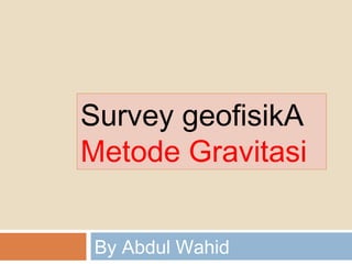 Survey geofisikA 
Metode Gravitasi 
By Abdul Wahid 
 