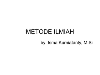 METODE ILMIAH
   by. Isma Kurniatanty, M.Si
 