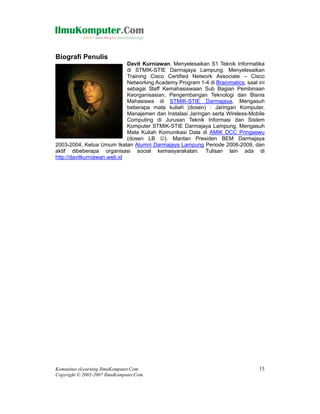 Biografi Penulis
                             Davit Kurniawan. Menyelesaikan S1 Teknik Informatika
                             di STMIK-STIE Darmajaya Lampung. Menyelesaikan
                             Training Cisco Certified Network Associate – Cisco
                             Networking Academy Program 1-4 di Brainmatics, saat ini
                             sebagai Staff Kemahasiswaan Sub Bagian Pembinaan
                             Keorganisasian, Pengembangan Teknologi dan Bisnis
                             Mahasiswa di STMIK-STIE Darmajaya, Mengasuh
                             beberapa mata kuliah (dosen) : Jaringan Komputer,
                             Manajemen dan Instalasi Jaringan serta Wireless-Mobile
                             Computing di Jurusan Teknik Informasi dan Sistem
                             Komputer STMIK-STIE Darmajaya Lampung, Mengasuh
                             Mata Kuliah Komunikasi Data di AMIK DCC Pringsewu
                             (dosen LB ☺). Mantan Presiden BEM Darmajaya
2003-2004, Ketua Umum Ikatan Alumni Darmajaya Lampung Periode 2006-2009, dan
aktif dibeberapa organisasi social kemasyarakatan. Tulisan lain ada di
http://davitkurniawan.web.id




Komunitas eLearning IlmuKomputer.Com                                             15
Copyright © 2003-2007 IlmuKomputer.Com
 