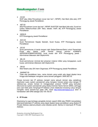 .CO.ID
   SIUP atau (Akta Perusahaan (cover dan hal 1, NPWP), Hak Merk (bila ada), KTP
   Penanggung Jawab Pendaftaran.

   .NET.ID
   Akta Perusahaan (cover dan hal 1, NPWP, SIUP/TDP, Hak Merk (bila ada), Surat Izin
   Usaha Telekomunikasi (ISP, Telco, Seluler, VSAT, dll), KTP Penanggung Jawab
   Pendaftaran.

   .WEB.ID
   KTP Penanggung Jawab Pendaftaran

   .SCH.ID
   Surat Permohonan Kepala Sekolah, Surat Kuasa, KTP Penanggung Jawab
   Pendaftaran

   .GO.ID
   Surat permohonan di tanda tangani oleh Sekjen/Sekmen/Sekut untuk Pemerintah
   Pusat    atau      Sekda     untuk   Pemda    (sesuai  permen     KOMINFO
   28/PER/M.KOMINFO/9/2006), surat kuasa dan KTP Penanggung jawab .
   Administrasi dilakukan oleh Depkominfo

   .MIL.ID
   Surat permohonan minimal dari pimpinan instansi militer yang mengajukan, surat
   kuasa, administrasi dilakukan oleh Depkominfo

   .OR.ID
   Akte Notaris atau SK Intern Organisasi, KTP Penanggung Jawab Pendaftaran.

   .WARNET.ID
   Tidak ada pendaftaran baru, nama domain yang sudah ada dapat dipakai terus
   hingga ada ketetapan mengenai nama domain pengganti .WAR.NET.ID

Proses konversi dari IP address menjadi nama sebuah domain atau sebaliknya
diperlukan suatu system penerjemah yang mengatur transisi antara situs dengan IP
address-nya, proses transisi ini menggunakan protocol TCP/IP yang kemudian
dikonversi ke system penerjemah yang disebut Domain Name Server (DNS), sehingga
para user tidak perlu mengingat IP Address untuk melakukan browsing cukup dengan
mengetik nama domain-nya pada URL misal http://www.darmajaya.ac.id akan di
translasikan oleh DNS sebagai 202.154.183.53


4. IP Private

Disamping itu juga lembaga pengelola domain seperti IANA atau PANDI menyediakan
kelompok-kelompok IP address yang dapat dipakai tanpa pendaftaran yang disebut IP
Private Address (alamat pribadi) untuk dikelola sendiri. Berikut ini kelompok IP Private
Address :


Komunitas eLearning IlmuKomputer.Com                                                  5
Copyright © 2003-2007 IlmuKomputer.Com
 