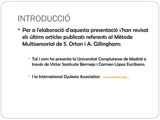 INTRODUCCIÓ Per a  l'elaboració  d'aquesta presentació s'han revisat els últims articles publicats referents al Mètode Multisensorial de S. Orton i A. Gillingham: Tal i com ho presenta la Universitat Complutense de Madrid a través de Víctor Santiuste Bermejo i Carmen López Escribano. I la International Dyslexia Association  ( www.interdys.org )  . 