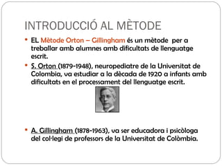 INTRODUCCIÓ AL MÈTODE EL  Mètode Orton – Gillingham  és un mètode  per a treballar amb alumnes amb dificultats de llenguatge escrit. S. Orton  (1879-1948), neuropediatre de la Universitat de Colombia, va estudiar a la dècada de 1920 a infants amb dificultats en el processament del llenguatge escrit.  A. Gillingham  (1878-1963), va ser educadora i psicòloga del col·legi de professors de la Universitat de Colòmbia.  