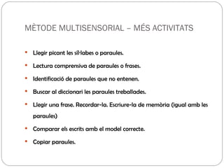 MÈTODE MULTISENSORIAL – MÉS ACTIVITATS Llegir picant les síl·labes o paraules. Lectura comprensiva de paraules o frases. Identificació de paraules que no entenen.  Buscar al diccionari les paraules treballades. Llegir una frase. Recordar-la. Escriure-la de memòria (igual amb les paraules) Comparar els escrits amb el model correcte. Copiar paraules. 