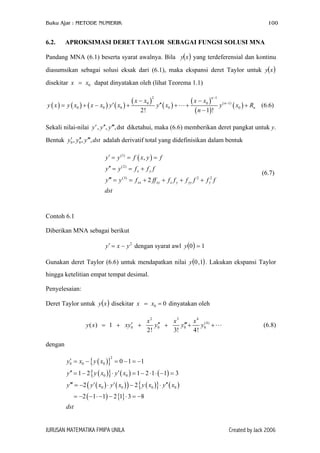 Buku Ajar : METODE NUMERIK

6.2.

100

APROKSIMASI DERET TAYLOR SEBAGAI FUNGSI SOLUSI MNA

Pandang MNA (6.1) beserta syarat awalnya. Bila y(x ) yang terdeferensial dan kontinu
diasumsikan sebagai solusi eksak dari (6.1), maka ekspansi deret Taylor untuk y(x )
disekitar x = x0 dapat dinyatakan oleh (lihat Teorema 1.1)
y ( x ) = y ( x0 ) + ( x − x0 ) y′ ( x0 )

( x − x0 )
+

2

2!

y′′ ( x0 ) +

( x − x0 )
+
( n − 1)!

n −1

y ( n −1) ( x0 ) + Rn (6.6)

Sekali nilai-nilai y ′ , y ′′, y ′′′,dst diketahui, maka (6.6) memberikan deret pangkat untuk y.
′ ′′
Bentuk y0 , y0 , y ′′′, dst adalah derivatif total yang didefinisikan dalam bentuk
y ′ = y (1) = f ( x, y ) = f
y ′′ = y (2) = f x + f y f
y ′′′ = y (3) = f xx + 2 ff xy + f x f y + f yy f 2 + f y2 f

(6.7)

dst

Contoh 6.1
Diberikan MNA sebagai berikut
y ′ = x − y 2 dengan syarat awl y (0) = 1
Gunakan deret Taylor (6.6) untuk mendapatkan nilai y (0 ,1) . Lakukan ekspansi Taylor
hingga ketelitian empat tempat desimal.
Penyelesaian:
Deret Taylor untuk y ( x ) disekitar x = x0 = 0 dinyatakan oleh
′
y ( x ) = 1 + xy0 +

x2
x3
x 4 (4)
′′
′′′
y0 +
y0 +
y0 +
2!
3!
4!

(6.8)

dengan
′
y0 = x0 − { y ( x0 )} = 0 − 1 = −1
2

y ′′ = 1 − 2 { y ( x0 )} ⋅ y ′ ( x0 ) = 1 − 2 ⋅ 1 ⋅ ( −1) = 3
y ′′′ = −2 ( y ′ ( x0 ) ⋅ y ′ ( x0 ) ) − 2 { y ( x0 )} ⋅ y ′′ ( x0 )
= −2 ( −1 ⋅ −1) − 2 {1} ⋅ 3 = −8
dst

JURUSAN MATEMATIKA FMIPA UNILA

Created by Jack 2006

 
