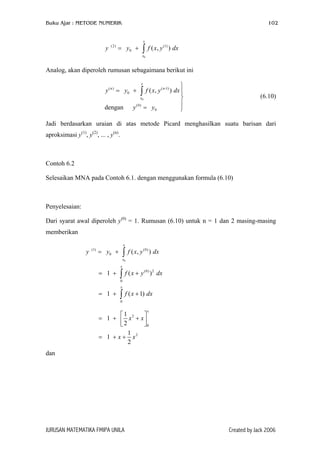 Buku Ajar : METODE NUMERIK

102

x

y

(2)

= y0 +

∫ f ( x, y

(1)

) dx

x0

Analog, akan diperoleh rumusan sebagaimana berikut ini
x

y ( n ) = y0 +

∫ f ( x, y

( n -1)

x0

dengan

y (0) = y0


) dx 




(6.10)

Jadi berdasarkan uraian di atas metode Picard menghasilkan suatu barisan dari
aproksimasi y(1), y(2), ... , y(n).

Contoh 6.2
Selesaikan MNA pada Contoh 6.1. dengan menggunakan formula (6.10)

Penyelesaian:
Dari syarat awal diperoleh y(0) = 1. Rumusan (6.10) untuk n = 1 dan 2 masing-masing
memberikan
x

y

(1)

∫ f ( x, y

= y0 +

(0)

) dx

x0
x

= 1 +

∫ f (x + y

(0) 2

) dx

0
x

= 1 +

∫ f ( x + 1) dx
0

x

1

= 1 +  x2 + x
2
0
1
= 1 + x + x2
2
dan

JURUSAN MATEMATIKA FMIPA UNILA

Created by Jack 2006

 