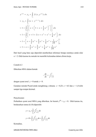 Buku Ajar : METODE NUMERIK

103

x

y

(2)

= y0 +

∫

f ( x , y (1 ) ) d x

x0
x

= y0 +

∫ (x

+ y (1 )

2

) dx

x0
x

= 1+

∫

x0
x

= 1+

2

1 2  

x + 1 + x +
x   dx


2

 






∫x


+ 1 + 2x + x2 + x3 +

x0

1 4 
x  dx
4

x

3 2
2 3
1 4
1


x +
x +
x +
x5
= 1+ x +
2
3
4
20

0
3 2
2 3
1 4
1
x +
x +
x +
x5
= 1+ x +
2
3
4
20

Dari hasil yang baru saja diperoleh memberikan informasi betapa rumitnya untuk nilai
n > 2. Oleh karena itu metode ini memiliki kelemahan dalam efisien kerja.

Contoh 6.3
Diberikan MNA dalam bentuk
−

dy
x2
= 2
dx y + 1

dengan syarat awal y = 0 untuk x = 0.
Gunakan metode Picard untuk menghitung y dimana x = 0,25, x = 0,5 dan x = 1,0 teliti
sampai tiga tempat desimal.

Penyelesaian:
Perhatikan syarat awal MNA yang diberikan. Ini berarti y(0) = yo = 0. Oleh karena itu,
berdasarkan rumus (6.10) diperoleh
x

y = y0 + ∫

x0

x

y = 0+∫
0

x2
dx
y2 + 1
x

x2
x2
dx = ∫ 2
dx
y2 + 1
y +1
0

Kemudian,
JURUSAN MATEMATIKA FMIPA UNILA

Created by Jack 2006

 