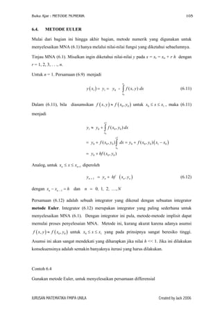 Buku Ajar : METODE NUMERIK

6.4.

105

METODE EULER

Mulai dari bagian ini hingga akhir bagian, metode numerik yang digunakan untuk
menyelesaikan MNA (6.1) hanya melalui nilai-nilai fungsi yang diketahui sebaelumnya.
Tinjau MNA (6.1). Misalkan ingin diketahui nilai-nilai y pada x = xr = xo + r h dengan
r = 1, 2, 3, . . ., n.
Untuk n = 1. Persamaan (6.9) menjadi
y ( x1 ) = y1 = y0 -

x1

∫ f ( x, y ) dx

(6.11)

x0

Dalam (6.11), bila diasumsikan f ( x, y ) ≈ f ( x0 , y0 ) untuk x0 ≤ x ≤ x1 , maka (6.11)
menjadi
x1

y1 ≈ y0 + ∫ f ( x0 , y0 ) dx
x0

x1

= y0 + f ( x0 , y0 ) ∫ dx = y0 + f ( x0 , y0 ) ( x1 − x0 )
x0

= y0 + hf ( x0 , y0 )
Analog, untuk xn ≤ x ≤ xn +1 diperoleh
yn + 1 = yn + hf

( xn , y n )

(6.12)

dengan xn − xn − 1 = h dan n = 0, 1, 2 , … , N
Persamaan (6.12) adalah sebuah integrator yang dikenal dengan sebuatan integrator
metode Euler. Integrator (6.12) merupakan integrator yang paling sederhana untuk
menyelesaikan MNA (6.1). Dengan integrator ini pula, metode-metode implisit dapat
memulai proses penyelesaian MNA. Metode ini, kurang akurat karena adanya asumsi
f ( x, y ) ≈ f ( x0 , y0 ) untuk x0 ≤ x ≤ x1 yang pada prinsipnya sangat beresiko tinggi.
Asumsi ini akan sangat mendekati yang diharapkan jika nilai h << 1. Jika ini dilakukan
konsekuensinya adalah semakin banyaknya iterasi yang harus dilakukan.

Contoh 6.4
Gunakan metode Euler, untuk menyelesaikan persamaan differensial

JURUSAN MATEMATIKA FMIPA UNILA

Created by Jack 2006

 