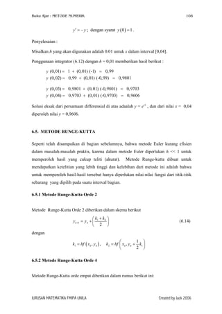 Buku Ajar : METODE NUMERIK

106

y ′ = − y ; dengan syarat y ( 0 ) = 1 .
Penyelesaian :
Misalkan h yang akan digunakan adalah 0.01 untuk x dalam interval [0,04].
Penggunaan integrator (6.12) dengan h = 0,01 memberikan hasil berikut :
y (0,01) = 1 + (0, 01) (-1) = 0,99
y (0,02) = 0,99 + (0,01) (-0,99) = 0,9801
y (0,03) = 0, 9801 + (0,01) (-0,9801) = 0,9703
y (0,04) = 0,9703 + (0, 01) (-0,9703) = 0,9606
Solusi eksak dari persamaan differensial di atas adaalah y = e-x , dan dari nilai x = 0,04
diperoleh nilai y = 0,9606.

6.5. METODE RUNGE-KUTTA
Seperti telah disampaikan di bagian sebelumnya, bahwa metode Euler kurang efisien
dalam masalah-masalah praktis, karena dalam metode Euler diperlukan h << 1 untuk
memperoleh hasil yang cukup teliti (akurat).

Metode Runge-kutta dibuat untuk

mendapatkan ketelitian yang lebih tinggi dan kelebihan dari metode ini adalah bahwa
untuk memperoleh hasil-hasil tersebut hanya diperlukan nilai-nilai fungsi dari titik-titik
sebarang yang dipilih pada suatu interval bagian.
6.5.1 Metode Runge-Kutta Orde 2
Metode Runge-Kutta Orde 2 diberikan dalam skema berikut
k +k 
yn +1 = yn +  1 2 
 2 

(6.14)

dengan
k1 = hf ( xn , yn ) ,

1 

k2 = hf  xn , yn + k1 
2 


6.5.2 Metode Runge-Kutta Orde 4
Metode Runge-Kutta orde empat diberikan dalam rumus berikut ini:

JURUSAN MATEMATIKA FMIPA UNILA

Created by Jack 2006

 