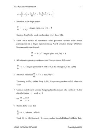 Buku Ajar : METODE NUMERIK

111



x3 1 × 4 6 1 × 4 × 9 9
y = c 1 −
x −
x + …
+
3!
6!
9!


3. Diberikan MNA sbagai berikut
1
dy
;dengan syarat awal y (4) = 4
= 2
dx
x +y
Gunakan deret Taylor untuk mendapatkan y (4,1) dan y (4,2) .
4. Untuk MNA berikut ini, tentukanlah solusi persamaan tersebut dalam bentuk
perpangkatan dari x dengan memakai metode Picard, kemudian hitung y (0,1) teliti
hingga empat tempat desimal.
dy
= x − y 2 ;dengan syarat awal y (0) = 1
dx
5. Selesaikan dengan menggunakan metode Euler persamaan differensial
dy
= x + y dengan syarat y(0) = 0 pilih h = 0,2, dan hitung y (0,4) dan y (0,6)
dx
6. Diberikan persamaan

dy
= x 2 + y dan y(0) = 1
dx

Tentukan y (0,02), y (0,04), dan y (0,06), dengan menggunakan modifikasi metode
Euler.
7. Gunakan metode oerde keempat Runge-Kutta untuk mencari nilai y untuk x = 1, bila
diketahui bahwa y = 1 untuk x = 0
dan

dy y − x
=
dx y + x

8. Buatlah daftar solusi dari
dy
= x + y dengan y(0) = 0
dx
Untuk 0,4 < x ≤ 1,0 dengan h = 0,1, menggunakan formula RK4 dan Mid Point Rule.

JURUSAN MATEMATIKA FMIPA UNILA

Created by Jack 2006

 