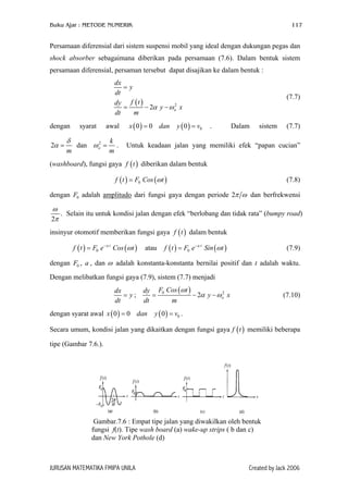 Buku Ajar : METODE NUMERIK

117

Persamaan diferensial dari sistem suspensi mobil yang ideal dengan dukungan pegas dan
shock absorber sebagaimana diberikan pada persamaan (7.6). Dalam bentuk sistem
persamaan diferensial, persaman tersebut dapat disajikan ke dalam bentuk :
dx
=y
dt
dy f ( t )
2
=
− 2α y − ω o x
dt
m
dengan
2α =

syarat

awal

δ
k
2
dan ω o = .
m
m

x ( 0 ) = 0 dan

y ( 0 ) = v0

(7.7)

.

Dalam

sistem

(7.7)

Untuk keadaan jalan yang memiliki efek “papan cucian”

(washboard), fungsi gaya f ( t ) diberikan dalam bentuk
f ( t ) = F0 Cos (ω t )

(7.8)

dengan F0 adalah amplitudo dari fungsi gaya dengan periode 2π ω dan berfrekwensi

ω
. Selain itu untuk kondisi jalan dengan efek “berlobang dan tidak rata” (bumpy road)
2π
insinyur otomotif memberikan fungsi gaya f ( t ) dalam bentuk
f ( t ) = F0 e − a t Cos (ω t )

atau

f ( t ) = F0 e − a t Sin (ω t )

(7.9)

dengan F0 , a , dan ω adalah konstanta-konstanta bernilai positif dan t adalah waktu.
Dengan melibatkan fungsi gaya (7.9), sistem (7.7) menjadi
dx
= y;
dt

dy F0 Cos (ω t )
2
=
− 2α y − ω o x
dt
m

dengan syarat awal x ( 0 ) = 0 dan

(7.10)

y ( 0 ) = v0 .

Secara umum, kondisi jalan yang dikaitkan dengan fungsi gaya f ( t ) memiliki beberapa
tipe (Gambar 7.6.).

Gambar.7.6 : Empat tipe jalan yang diwakilkan oleh bentuk
fungsi f(t). Tipe wash board (a) wake-up strips ( b dan c)
dan New York Pothole (d)

JURUSAN MATEMATIKA FMIPA UNILA

Created by Jack 2006

 