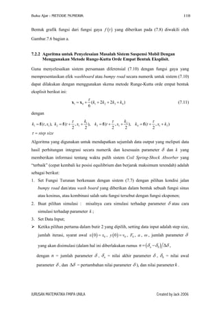 Buku Ajar : METODE NUMERIK

118

Bentuk grafik fungsi dari fungsi gaya f ( t ) yang diberikan pada (7.8) diwakili oleh
Gambar.7.6 bagian a.
7.2.2 Agoritma untuk Penyelesaian Masalah Sistem Suspensi Mobil Dengan
Menggunakan Metode Runge-Kutta Orde Empat Bentuk Eksplisit.
Guna menyelesaikan sistem persamaan diferensial (7.10) dengan fungsi gaya yang
mempresentasikan efek washboard atau bumpy road secara numerik untuk sistem (7.10)
dapat dilakukan dengan menggunakan skema metode Runge-Kutta orde empat bentuk
eksplisit berikut ini:

τ

x1 = x 0 + (k1 + 2k2 + 2k3 + k4 )
6

(7.11)

dengan
k
k
τ
τ
τ
k1 = f (t , x1 ), k2 = f (t + , x1 + 1 ), k3 = f (t + , x1 + 2 ), k4 = f (t + , x1 + k3 )
2
2
2
2
2
τ = step size
Algoritma yang digunakan untuk mendapatkan sejumlah data output yang meliputi data
hasil perhitungan integrasi secara numerik dan kesesuain parameter δ dan k yang
memberikan informasi tentang waktu pulih sistem Coil Spring-Shock Absorber yang
“terbaik” (cepat kembali ke posisi equilibrium dan berjarak maksimum terendah) adalah
sebagai berikut:
1. Set Fungsi Turunan berkenaan dengan sistem (7.7) dengan pilihan kondisi jalan
bumpy road dan/atau wash board yang diberikan dalam bentuk sebuah fungsi sinus
atau kosinus, atau kombinasi salah satu fungsi tersebut dengan fungsi eksponen;
2. Buat pilihan simulasi :

misalnya cara simulasi terhadap parameter δ atau cara

simulasi terhadap parameter k ;
3. Set Data Input;
Ketika pilihan pertama dalam butir 2 yang dipilih, setting data input adalah step size,
jumlah iterasi, syarat awal x ( 0 ) = x0 , y ( 0 ) = v0 , F0 , a , ω , jumlah parameter δ
yang akan disimulasi (dalam hal ini diberlakukan rumus n = (δ n − δ 0 ) ∆δ ,
dengan n = jumlah parameter δ , δ n = nilai akhir parameter δ , δ 0 = nilai awal
parameter δ , dan ∆δ = pertambahan nilai parameter δ ), dan nilai parameter k .

JURUSAN MATEMATIKA FMIPA UNILA

Created by Jack 2006

 