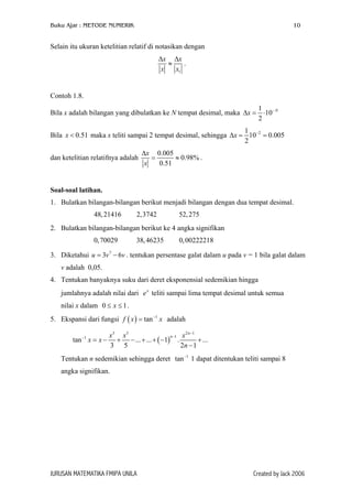 Buku Ajar : METODE NUMERIK

10

Selain itu ukuran ketelitian relatif di notasikan dengan
∆x ∆x
≈
.
x
x1

Contoh 1.8.
Bila x adalah bilangan yang dibulatkan ke N tempat desimal, maka ∆x =

1 −N
⋅10
2

1
Bila x < 0.51 maka x teliti sampai 2 tempat desimal, sehingga ∆x = 10−2 = 0.005
2
dan ketelitian relatifnya adalah

∆x 0.005
=
≈ 0.98% .
x
0.51

Soal-soal latihan.
1. Bulatkan bilangan-bilangan berikut menjadi bilangan dengan dua tempat desimal.
48, 21416

2,3742

52, 275

2. Bulatkan bilangan-bilangan berikut ke 4 angka signifikan
0, 70029

38, 46235

0, 00222218

3. Diketahui u = 3v 7 − 6v . tentukan persentase galat dalam u pada v = 1 bila galat dalam
v adalah 0,05.
4. Tentukan banyaknya suku dari deret eksponensial sedemikian hingga
jumlahnya adalah nilai dari e x teliti sampai lima tempat desimal untuk semua
nilai x dalam 0 ≤ x ≤ 1 .
5. Ekspansi dari fungsi f ( x ) = tan −1 x adalah
tan −1 x = x −

2 n −1
x3 x5
n −1 x
+ − ... + ... + ( −1) .
+ ...
3 5
2n − 1

Tentukan n sedemikian sehingga deret tan −1 1 dapat ditentukan teliti sampai 8
angka signifikan.

JURUSAN MATEMATIKA FMIPA UNILA

Created by Jack 2006

 