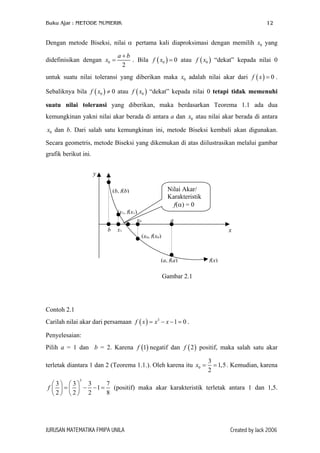 Buku Ajar : METODE NUMERIK

12

Dengan metode Biseksi, nilai α pertama kali diaproksimasi dengan memilih x0 yang
didefinisikan dengan x0 =

a+b
. Bila f ( x0 ) = 0 atau f ( x0 ) “dekat” kepada nilai 0
2

untuk suatu nilai toleransi yang diberikan maka x0 adalah nilai akar dari f ( x ) = 0 .
Sebaliknya bila f ( x0 ) ≠ 0 atau f ( x0 ) “dekat” kepada nilai 0 tetapi tidak memenuhi
suatu nilai toleransi yang diberikan, maka berdasarkan Teorema 1.1 ada dua
kemungkinan yakni nilai akar berada di antara a dan x0 atau nilai akar berada di antara
x0 dan b. Dari salah satu kemungkinan ini, metode Biseksi kembali akan digunakan.
Secara geometris, metode Biseksi yang dikemukan di atas diilustrasikan melalui gambar
grafik berikut ini.
y
Nilai Akar/
Karakteristik
f(α) = 0

(b, f(b)
(x1, f(x1)
x0
b

x1

a

x

(x0, f(x0)

(a, f(a)

f(x)

Gambar 2.1

Contoh 2.1
Carilah nilai akar dari persamaan f ( x ) = x3 − x − 1 = 0 .
Penyelesaian:
Pilih a = 1 dan b = 2. Karena f (1) negatif dan f ( 2 ) positif, maka salah satu akar
terletak diantara 1 dan 2 (Teorema 1.1.). Oleh karena itu x0 =

3
= 1,5 . Kemudian, karena
2

3

7
3 3 3
f   =   − − 1 = (positif) maka akar karakteristik terletak antara 1 dan 1,5.
8
2 2 2

JURUSAN MATEMATIKA FMIPA UNILA

Created by Jack 2006

 