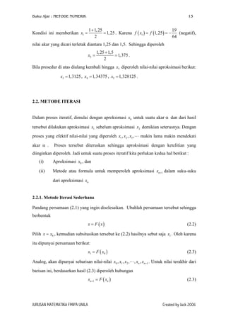 Buku Ajar : METODE NUMERIK

13

1 + 1, 25
19
= 1, 25 . Karena f ( x1 ) = f (1, 25 ) = −
(negatif),
2
64

Kondisi ini memberikan x1 =

nilai akar yang dicari terletak diantara 1,25 dan 1,5. Sehingga diperoleh
x2 =

1, 25 + 1,5
= 1,375 .
2

Bila prosedur di atas diulang kembali hingga x5 diperoleh nilai-nilai aproksimasi berikut:
x3 = 1,3125 , x4 = 1,34375 , x5 = 1,328125 .

2.2. METODE ITERASI
Dalam proses iteratif, dimulai dengan aproksimasi x0 untuk suatu akar α dan dari hasil
tersebut dilakukan aproksimasi x1 sebelum aproksimasi x2 demikian seterusnya. Dengan
proses yang efektif nilai-nilai yang diperoleh x1 , x2 , x3 ,
akar α .

makin lama makin mendekati

Proses tersebut diteruskan sehingga aproksimasi dengan ketelitian yang

diinginkan diperoleh. Jadi untuk suatu proses iteratif kita perlukan kedua hal berikut :
(i)

Aproksimasi x0 , dan

(ii)

Metode atau formula untuk memperoleh aproksimasi xn+1 dalam suku-suku
dari aproksimasi xn

2.2.1. Metode Iterasi Sederhana
Pandang persamaan (2.1) yang ingin diselesaikan. Ubahlah persamaan tersebut sehingga
berbentuk
x = F ( x)

(2.2)

Pilih x = x0 , kemudian subsitusikan tersebut ke (2.2) hasilnya sebut saja x1 . Oleh karena
itu dipunyai persamaan berikut:
x1 = F ( x0 )
Analog, akan dipunyai sebarisan nilai-nilai x0 , x1 , x2 ,

(2.3)
, xn , xn +1 . Untuk nilai terakhir dari

barisan ini, berdasarkan hasil (2.3) diperoleh hubungan
xn +1 = F ( xn )

JURUSAN MATEMATIKA FMIPA UNILA

(2.3)

Created by Jack 2006

 