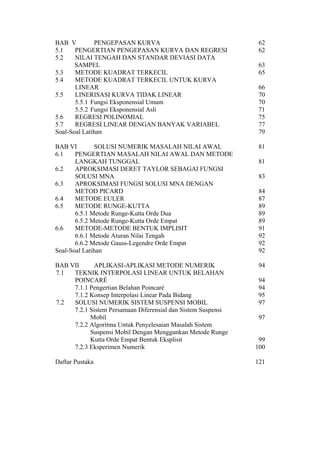 BAB V
PENGEPASAN KURVA
5.1
PENGERTIAN PENGEPASAN KURVA DAN REGRESI
5.2
NILAI TENGAH DAN STANDAR DEVIASI DATA
SAMPEL
5.3
METODE KUADRAT TERKECIL
5.4
METODE KUADRAT TERKECIL UNTUK KURVA
LINEAR
5.5
LINERISASI KURVA TIDAK LINEAR
5.5.1 Fungsi Eksponensial Umum
5.5.2 Fungsi Eksponensial Asli
5.6
REGRESI POLINOMIAL
5.7
REGRESI LINEAR DENGAN BANYAK VARIABEL
Soal-Soal Latihan

62
62

BAB VI
SOLUSI NUMERIK MASALAH NILAI AWAL
6.1
PENGERTIAN MASALAH NILAI AWAL DAN METODE
LANGKAH TUNGGAL
6.2
APROKSIMASI DERET TAYLOR SEBAGAI FUNGSI
SOLUSI MNA
6.3
APROKSIMASI FUNGSI SOLUSI MNA DENGAN
METOD PICARD
6.4
METODE EULER
6.5
METODE RUNGE-KUTTA
6.5.1 Metode Runge-Kutta Orde Dua
6.5.2 Metode Runge-Kutta Orde Empat
6.6
METODE-METODE BENTUK IMPLISIT
6.6.1 Metode Aturan Nilai Tengah
6.6.2 Metode Gauss-Legendre Orde Empat
Soal-Soal Latihan

81

BAB VII
APLIKASI-APLIKASI METODE NUMERIK
7.1
TEKNIK INTERPOLASI LINEAR UNTUK BELAHAN
POINCARÉ
7.1.1 Pengertian Belahan Poincaré
7.1.2 Konsep Interpolasi Linear Pada Bidang
7.2
SOLUSI NUMERIK SISTEM SUSPENSI MOBIL
7.2.1 Sistem Persamaan Diferensial dan Sistem Suspensi
Mobil
7.2.2 Algoritma Untuk Penyelesaian Masalah Sistem
Suspensi Mobil Dengan Menggunkan Metode Runge
Kutta Orde Empat Bentuk Eksplisit
7.2.3 Eksperimen Numerik

94

99
100

Daftar Pustaka

121

63
65
66
70
70
71
75
77
79

81
83
84
87
89
89
89
91
92
92
92

94
94
95
97
97

 