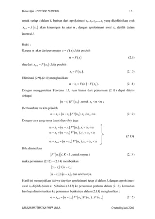 Buku Ajar : METODE NUMERIK

18

untuk setiap x dalam I, barisan dari aproksimasi x0 , x1 , x2 ,..., xn yang didefinisikan oleh
xn +1 = f ( xn ) akan konvergen ke akar α , dengan aproksimasi awal x0 dipilih dalam
interval I.
Bukti :
Karena α akar dari persamaan x = f ( x ) , kita peroleh
α = F ( x)

(2.9)

dan dari xn +1 = F ( xn ) , kita peroleh
x1 = F ( x0 ) .

(2.10)

α − x1 = F (α ) − F ( x0 ) .

(2.11)

Eliminasi (2.9)-(2.10) menghasilkan

Dengan menggunakan Teorema 1.3, ruas kanan dari persamaan (2.11) dapat ditulis
sebagai

(α − x1 ) F ' (α 0 ) , untuk

x0 < α < α 0

Berdasarkan itu kita peroleh
α − x1 = (α − x0 ) F ' (α 0 ) , x0 < α 0 < α

(2.12)

Dengan cara yang sama dapat diperoleh juga
α − x2 = (α − x1 ) F ' (α1 ) , x1 < α1 < α
α − x3 = (α − x2 ) F ' (α 2 ) , x2 < α 2 < α

(2.13)

…
α − xn +1 = (α − xn ) F ' (α n ) , xn < α n < α
Bila dimisalkan
F ' (α i ) ≤ K < 1 , untuk semua i

(2.14)

maka persamaan (2.12) – (2.14) memberikan
α − x1 ≤ α − x0
α − x2 ≤ α − x1 , dan seterusnya.
Hasil ini menunjukkan bahwa tiap-tiap aproksimasi tetap di dalam I, dengan aproksimasi
awal x0 dipilih dalam I. Subsitusi (2.12) ke persamaan pertama dalam (2.13), kemudian
hasilnya disubsitusikan ke persamaan berikutnya dalam (2.13) menghasilkan :
α − xn +1 = (α − x0 ) F ' (α 0 ) F ' (α1 ) ...F ' (α n )
JURUSAN MATEMATIKA FMIPA UNILA

(2.15)
Created by Jack 2006

 