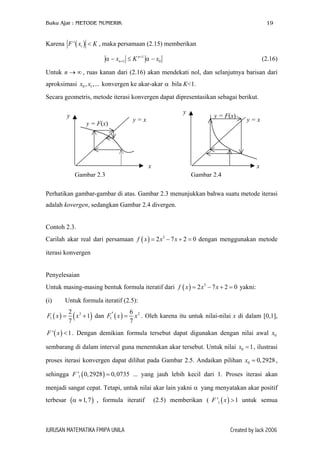 Buku Ajar : METODE NUMERIK

19

Karena F ' ( xi ) < K , maka persamaan (2.15) memberikan
α − xn +1 ≤ K n +1 α − x0

(2.16)

Untuk n → ∞ , ruas kanan dari (2.16) akan mendekati nol, dan selanjutnya barisan dari
aproksimasi x0 , x1 ,... konvergen ke akar-akar α bila K<1.
Secara geometris, metode iterasi konvergen dapat dipresentasikan sebagai berikut.
y

y
y = F(x)

y=x

y = F(x)

y=x

x

x

Gambar 2.3

Gambar 2.4

Perhatikan gambar-gambar di atas. Gambar 2.3 menunjukkan bahwa suatu metode iterasi
adalah kovergen, sedangkan Gambar 2.4 divergen.
Contoh 2.3.
Carilah akar real dari persamaan f ( x ) = 2 x3 − 7 x + 2 = 0 dengan menggunakan metode
iterasi konvergen
Penyelesaian
Untuk masing-masing bentuk formula iteratif dari f ( x ) = 2 x3 − 7 x + 2 = 0 yakni:
(i)

Untuk formula iteratif (2.5):

F1 ( x ) =

2 3
6
( x + 1) dan F1′ ( x ) = 7 x 2 . Oleh karena itu untuk nilai-nilai x di dalam [0,1],
7

F ' ( x ) < 1 . Dengan demikian formula tersebut dapat digunakan dengan nilai awal x0
sembarang di dalam interval guna menentukan akar tersebut. Untuk nilai x0 = 1 , ilustrasi
proses iterasi konvergen dapat dilihat pada Gambar 2.5. Andaikan pilihan x0 = 0, 2928 ,
sehingga F '1 ( 0, 2928 ) = 0, 0735 ... yang jauh lebih kecil dari 1. Proses iterasi akan
menjadi sangat cepat. Tetapi, untuk nilai akar lain yakni α yang menyatakan akar positif
terbesar (α ≈ 1, 7 ) , formula iteratif

JURUSAN MATEMATIKA FMIPA UNILA

(2.5) memberikan ( F '1 ( x ) > 1 untuk semua

Created by Jack 2006

 