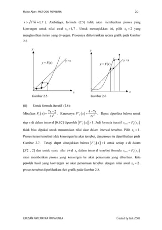 Buku Ajar : METODE NUMERIK

20

x > 7 / 6 ≈ 1, 7 ). Akibatnya, formula (2.5) tidak akan memberikan proses yang
konvergen untuk nilai awal x0 > 1,7 . Untuk menunjukkan ini, pilih x0 = 2 yang
menghasilkan iterasi yang divergen. Prosesnya diilustrasikan secara grafik pada Gambar
2.6
y

y

y = F(x)

y =x

y =x

y = F(x)

x

x
Gambar 2.5
(ii)

Gambar 2.6

Untuk formula iteratif (2.6):

Misalkan F2 ( x ) =

4 − 7x
7x − 2
. Karenanya F '2 ( x ) =
. Dapat diperiksa bahwa untuk
2
2x
2 x3

tiap x di dalam interval [0,1/2] diperoleh F '2 ( x ) > 1 . Jadi formula iteratif xn +1 = F2 ( xn )
tidak bisa dipakai untuk menentukan nilai akar dalam interval tersebut. Pilih x0 = 1 .
Proses iterasi tersebut tidak konvergen ke akar tersebut, dan proses itu diperlihatkan pada
Gambar 2.7.

Tetapi dapat ditunjukkan bahwa F '2 ( x ) < 1 untuk setiap x di dalam

[3/2 , 2] dan untuk suatu nilai awal x0 dalam interval tersebut formula xn +1 = F2 ( xn )
akan memberikan proses yang konvergen ke akar persamaan yang diberikan. Kita
peroleh hasil yang konvergen ke akar persamaan tersebut dengan nilai awal x0 = 2 .
proses tersebut diperlihatkan oleh grafik pada Gambar 2.8.

JURUSAN MATEMATIKA FMIPA UNILA

Created by Jack 2006

 