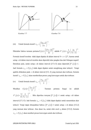 Buku Ajar : METODE NUMERIK

21

Gambar 2.7

Gambar 2.8

1/ 2

(iii)

 7 xn − 2 
Untuk formula iteratif xn +1 = 

 2 xn 

.

 ( 7 x − 2) 
1  2x 
Diketahui bahwa turunan pertama F3 ( x ) = 
 adalah F '3 ( x ) = 2 
 .
2x  7x − 2 
 2x 
12

12

Formula iteratif tersebut tidak dapat dipakai di dalam interval 0 < x < 2 7 , karena untuk
setiap x di dalam interval tersebut akan diperoleh akar pangkat dua dari bilangan negatif.
Demikian pula, untuk setiap x di dalam interval (2/7,1/2) akan diperoleh F '3 ( x ) > 1 .
Jadi formula xn +1 = F3 ( xn ) tidak dapat dipakai untuk menghitung akar terkecil. Tetapi
apabila dilakukan pada x di dalam interval [3/2, 2] yang memuat akar terbesar, formula
iteratif xn +1 = F3 ( xn ) akan memberikan proses yang konvergen untuk akar terbesar.
1/ 3

(iv)

 7 xn − 2 
Untuk formula iteratif xn +1 = 
 .
2 

13

Misalkan

 7x − 2 
F4 ( x ) = 

 2 

7 2 
F '4 ( x ) = 

6  7x − 2 

23

.

Turunan

pertama

fungsi

ini

adalah

. Bila diperiksa ternyata F '4 ( x ) > 1 untuk setiap x di dalam

interval (2/7,1/2). Jadi formula xn +1 = F4 ( xn ) tidak dapat dipakai untuk menentukan akar
terkecil. Tetapi dapat ditunjukkan bahwa | F '4 ( x ) < 1 untuk setiap x di dalam [3/2,2]
yang memuat akar terbesar. Atas dasar itu, untuk nilai awal x0 dalam [3/2,2], formula
xn +1 = F4 ( xn ) akan memberi proses konvergen untuk akar terbesar.

JURUSAN MATEMATIKA FMIPA UNILA

Created by Jack 2006

 