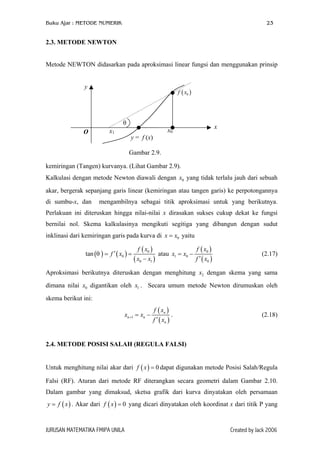 Buku Ajar : METODE NUMERIK

23

2.3. METODE NEWTON
Metode NEWTON didasarkan pada aproksimasi linear fungsi dan menggunakan prinsip
y

f ( x0 )

θ
O

x1

x0

y = f (x)

x

Gambar 2.9.
kemiringan (Tangen) kurvanya. (Lihat Gambar 2.9).
Kalkulasi dengan metode Newton diawali dengan x0 yang tidak terlalu jauh dari sebuah
akar, bergerak sepanjang garis linear (kemiringan atau tangen garis) ke perpotongannya
di sumbu-x, dan

mengambilnya sebagai titik aproksimasi untuk yang berikutnya.

Perlakuan ini diteruskan hingga nilai-nilai x dirasakan sukses cukup dekat ke fungsi
bernilai nol. Skema kalkulasinya mengikuti segitiga yang dibangun dengan sudut
inklinasi dari kemiringan garis pada kurva di x = x0 yaitu
tan (θ ) = f ′ ( x0 ) =

f ( x0 )
f ( x0 )
atau x1 = x0 −
f ′ ( x0 )
( x0 − x1 )

(2.17)

Aproksimasi berikutnya diteruskan dengan menghitung x2 dengan skema yang sama
dimana nilai x0 digantikan oleh x1 . Secara umum metode Newton dirumuskan oleh
skema berikut ini:
xn +1 = xn −

f ( xn )
.
f ′ ( xn )

(2.18)

2.4. METODE POSISI SALAH (REGULA FALSI)
Untuk menghitung nilai akar dari f ( x ) = 0 dapat digunakan metode Posisi Salah/Regula
Falsi (RF). Aturan dari metode RF diterangkan secara geometri dalam Gambar 2.10.
Dalam gambar yang dimaksud, sketsa grafik dari kurva dinyatakan oleh persamaan
y = f ( x ) . Akar dari f ( x ) = 0 yang dicari dinyatakan oleh koordinat x dari titik P yang

JURUSAN MATEMATIKA FMIPA UNILA

Created by Jack 2006

 