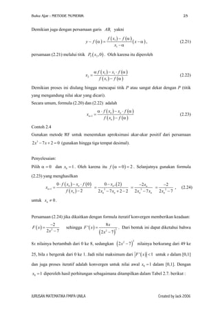 Buku Ajar : METODE NUMERIK

25

Demikian juga dengan persamaan garis AB1 yakni
f ( x1 ) − f (α )
(x −α ) ,
x1 − α

y − f (α ) =

(2.21)

persamaan (2.21) melalui titik P2 ( x2 ,0 ) . Oleh karena itu diperoleh

x2 =

α f ( x1 ) − x1 ⋅ f (α )
f ( x1 ) − f (α )

(2.22)

Demikian proses ini diulang hingga mencapai titik P atau sangat dekat dengan P (titik
yang mengandung nilai akar yang dicari).
Secara umum, formula (2.20) dan (2.22) adalah
xn +1 =

α ⋅ f ( xn ) − xn ⋅ f (α )
f ( xn ) − f (α )

(2.23)

Contoh 2.4
Gunakan metode RF untuk menentukan aproksimasi akar-akar positif dari persamaan
2 x 3 − 7 x + 2 = 0 (gunakan hingga tiga tempat desimal).
Penyelesaian:
Pilih α = 0 dan x0 = 1 . Oleh karena itu f (α = 0 ) = 2 . Selanjutnya gunakan formula
(2.23) yang menghasilkan
xn +1 =

0 ⋅ f ( xn ) − xn ⋅ f ( 0 )
0 − xn , ( 2 )
−2 xn
−2
=
,
=
=
3
3
2
f ( xn ) − 2
2 xn − 7 xn + 2 − 2 2 xn − 7 xn
2 xn − 7

(2.24)

untuk xn ≠ 0 .
Persamaan (2.24) jika dikaitkan dengan formula iteratif konvergen memberikan keadaan:
F ( x) =

−2
2x2 − 7

sehingga F ' ( x ) =

(2x

8x
2

− 7)

8x nilainya bertambah dari 0 ke 8, sedangkan

2

. Dari bentuk ini dapat diketahui bahwa

(2x

2

− 7)

2

nilainya berkurang dari 49 ke

25, bila x bergerak dari 0 ke 1. Jadi nilai maksimum dari F ' ( x ) < 1 untuk x dalam [0,1]
dan juga proses iteratif adalah konvergen untuk nilai awal x0 = 1 dalam [0,1]. Dengan
x0 = 1 diperoleh hasil perhitungan sebagaimana ditampilkan dalam Tabel 2.7. berikut :

JURUSAN MATEMATIKA FMIPA UNILA

Created by Jack 2006

 