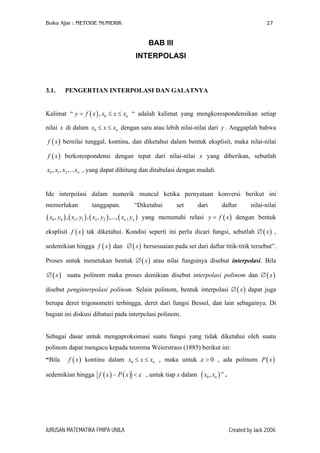 Buku Ajar : METODE NUMERIK

27

BAB III
INTERPOLASI

3.1.

PENGERTIAN INTERPOLASI DAN GALATNYA

Kalimat “ y = f ( x ) , x0 ≤ x ≤ xn “ adalah kalimat yang mengkorespondensikan setiap
nilai x di dalam x0 ≤ x ≤ xn dengan satu atau lebih nilai-nilai dari y . Anggaplah bahwa
f ( x ) bernilai tunggal, kontinu, dan diketahui dalam bentuk eksplisit, maka nilai-nilai
f ( x ) berkorespondensi dengan tepat dari nilai-nilai x yang diberikan, sebutlah
x0 , x1 , x2 ,...xn , yang dapat dihitung dan ditabulasi dengan mudah.
Ide interpolasi dalam numerik muncul ketika pernyataan konversi berikut ini
memerlukan

tanggapan.

“Diketahui

( x0 , y0 ) , ( x1 , y1 ) , ( x2 , y2 ) ,..., ( xn , yn )

set

dari

daftar

nilai-nilai

yang memenuhi relasi y = f ( x ) dengan bentuk

eksplisit f ( x ) tak diketahui. Kondisi seperti ini perlu dicari fungsi, sebutlah ∅ ( x ) ,
sedemikian hingga f ( x ) dan ∅ ( x ) bersesuaian pada set dari daftar titik-titik tersebut”.
Proses untuk menetukan bentuk ∅ ( x ) atau nilai fungsinya disebut interpolasi. Bila
∅ ( x ) suatu polinom maka proses demikian disebut interpolasi polinom dan ∅ ( x )
disebut penginterpolasi polinom. Selain polinom, bentuk interpolasi ∅ ( x ) dapat juga
berupa deret trigonometri terhingga, deret dari fungsi Bessel, dan lain sebagainya. Di
bagian ini diskusi dibatasi pada interpolasi polinom.
Sebagai dasar untuk mengaproksimasi suatu fungsi yang tidak diketahui oleh suatu
polinom dapat mengacu kepada teorema Weierstrass (1885) berikut ini:
“Bila

f ( x ) kontinu dalam x0 ≤ x ≤ xn , maka untuk ε > 0 , ada polinom P ( x )

sedemikian hingga f ( x ) − P ( x ) < ε , untuk tiap x dalam

JURUSAN MATEMATIKA FMIPA UNILA

( x0 , xn ) ” .

Created by Jack 2006

 