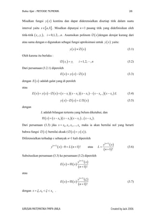 Buku Ajar : METODE NUMERIK

28

Misalkan fungsi y ( x ) kontinu dan dapat diderensialkan disetiap titik dalam suatu
interval yaitu x ∈ [ a, b] . Misalkan dipunyai n + 1 pasang titik yang didefinisikan oleh
titik-titik ( xi , yi ) , i = 0,1, 2,...n . Asumsikan polinom ∅ ( x ) dengan derajat kurang dari
atau sama dengan n digunakan sebagai fungsi aproksimasi untuk y ( x ) yaitu:
y ( x) ≈ ∅ ( x)

(3.1)

Oleh karena itu berlaku :
∅ ( xi ) = yi

i = 1, 2,

,n

(3.2)

Dari persamaan (3.2.1) diperoleh
E ( x) = y ( x) − ∅ ( x)

(3.3)

dengan E ( x ) adalah galat yang di peroleh
atau
E ( x ) = y ( x ) − ∅ ( x ) = ( x − x1 )( x − x2 )( x − x3 )

( x − xn−1 )( x − xn ) L

y ( x) − ∅ ( x) = L Π ( x)

(3.4)
(3.5)

dengan
L adalah bilangan tertentu yang belum diketahui, dan
Π ( x ) = ( x − x0 )( x − x1 )( x − x2 ) ... ( x − xn ) .
Dari persamaan (3.3) jika x = x0 , x1 , x2 ,..., xn maka ia akan bernilai nol yang berarti
bahwa fungsi ∅ ( x ) bernilai eksak ( ∅ ( x ) = y ( x ) ).
Diferensialkan terhadap x sebanyak n+1 kali diperoleh
y

( n +1)

( x ) − 0 = L ( n + 1) !

y( ) ( x )
L=
( n + 1) !
n +1

atau

(3.6)

Subsitusikan persamaan (3.3) ke persamaan (3.2) diperoleh
y( ) ( x )
E ( x) = Π ( x)
( n + 1) !
n +1

atau
y ( ) (ξ )
E ( x) = Π ( x)
( n + 1) !
n +1

(3.7)

dengan x = ξ , x0 < ξ < xn .

JURUSAN MATEMATIKA FMIPA UNILA

Created by Jack 2006

 