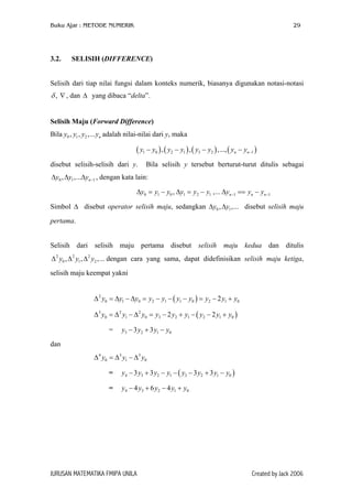 Buku Ajar : METODE NUMERIK

3.2.

29

SELISIH (DIFFERENCE)

Selisih dari tiap nilai fungsi dalam konteks numerik, biasanya digunakan notasi-notasi

δ , ∇ , dan ∆ yang dibaca “delta”.
Selisih Maju (Forward Difference)
Bila y0 , y1 , y2 ,... yn adalah nilai-nilai dari y, maka

( y1 − y0 ) , ( y2 − y1 ) , ( y3 − y2 ) ,..., ( yn − yn−1 )
disebut selisih-selisih dari y.

Bila selisih y tersebut berturut-turut ditulis sebagai

∆y0 , ∆y1 ,...∆yn −1 , dengan kata lain:
∆y0 = y1 − y0 , ∆y1 = y2 − y1 ,... ∆yn −1 == yn − yn −1
Simbol ∆ disebut operator selisih maju, sedangkan ∆y0 , ∆y1 ,... disebut selisih maju
pertama.
Selisih dari selisih maju pertama disebut selisih maju kedua dan ditulis
∆ 2 y0 , ∆ 2 y1 , ∆ 2 y2 ,... dengan cara yang sama, dapat didefinisikan selisih maju ketiga,
selisih maju keempat yakni
∆ 2 y0 = ∆y1 − ∆y0 = y2 − y1 − ( y1 − y0 ) = y2 − 2 y1 + y0
∆ 3 y0 = ∆ 2 y1 − ∆ 2 y0 = y3 − 2 y2 + y1 − ( y2 − 2 y1 + y0 )
=

y3 − 3 y2 + 3 y1 − y0

dan
∆ 4 y0 = ∆ 3 y1 − ∆ 3 y0
=

y4 − 3 y3 + 3 y2 − y1 − ( y3 − 3 y2 + 3 y1 − y0 )

=

y4 − 4 y3 + 6 y2 − 4 y1 + y0

JURUSAN MATEMATIKA FMIPA UNILA

Created by Jack 2006

 