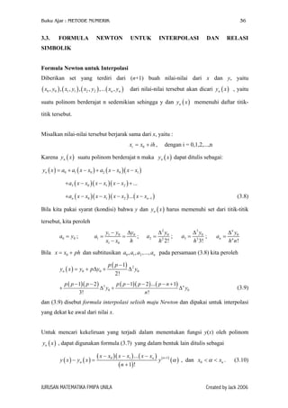 Buku Ajar : METODE NUMERIK

3.3.

FORMULA

NEWTON

36

UNTUK

INTERPOLASI

DAN

RELASI

SIMBOLIK
Formula Newton untuk Interpolasi
Diberikan set yang terdiri dari (n+1) buah nilai-nilai dari x dan y, yaitu

( x0 , y0 ) , ( x1 , y1 ) , ( x2 , y2 ) ,... ( xn , yn )

dari nilai-nilai tersebut akan dicari yn ( x ) , yaitu

suatu polinom berderajat n sedemikian sehingga y dan yn ( x ) memenuhi daftar titiktitik tersebut.
Misalkan nilai-nilai tersebut berjarak sama dari x, yaitu :
xi = x0 + ih ,

dengan i = 0,1,2,...,n

Karena yn ( x ) suatu polinom berderajat n maka yn ( x ) dapat ditulis sebagai:
yn ( x ) = a0 + a1 ( x − x0 ) + a2 ( x − x0 )( x − x1 )
+ a3 ( x − x0 )( x − x1 )( x − x2 ) + ...
+ an ( x − x0 )( x − x1 )( x − x2 ) ... ( x − xn −1 )

(3.8)

Bila kita pakai syarat (kondisi) bahwa y dan yn ( x ) harus memenuhi set dari titik-titik
tersebut, kita peroleh
a0 = y0 ;

a1 =

y1 − y0 ∆y0
=
;
x1 − x0
h

a2 =

∆ 2 y0
;
h 2 2!

a3 =

∆ 3 y0
;
h3 3!

an =

∆ n y0
hn n!

Bila x = x0 + ph dan subtitusikan a0 , a1 , a2 ,..., an pada persamaan (3.8) kita peroleh
y n ( x ) = y 0 + p ∆ y0 +
+

p ( p − 1) 2
∆ y0
2!

p ( p − 1)( p − 2 ) 3
p ( p − 1)( p − 2 ) ... ( p − n + 1) n
∆ y0 +
∆ y0
n!
3!

(3.9)

dan (3.9) disebut formula interpolasi selisih maju Newton dan dipakai untuk interpolasi
yang dekat ke awal dari nilai x.
Untuk mencari kekeliruan yang terjadi dalam menentukan fungsi y(x) oleh polinom
yn ( x ) , dapat digunakan formula (3.7) yang dalam bentuk lain ditulis sebagai
y ( x ) − yn ( x ) =

( x − x0 )( x − x1 ) ... ( x − xn ) y (n +1) α
( )
( n + 1)!

JURUSAN MATEMATIKA FMIPA UNILA

, dan x0 < α < xn .

(3.10)

Created by Jack 2006

 