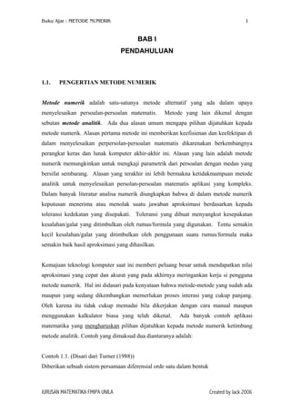 Buku Ajar : METODE NUMERIK

1

BAB I
PENDAHULUAN

1.1.

PENGERTIAN METODE NUMERIK

Metode numerik adalah satu-satunya metode alternatif yang ada dalam upaya
menyelesaikan persoalan-persoalan matematis.

Metode yang lain dikenal dengan

sebutan metode analitik. Ada dua alasan umum mengapa pilihan dijatuhkan kepada
metode numerik. Alasan pertama metode ini memberikan keefisienan dan keefektipan di
dalam menyelesaikan perpersolan-persoalan matematis dikarenakan berkembangnya
perangkat keras dan lunak komputer akhir-akhir ini. Alasan yang lain adalah metode
numerik memungkinkan untuk mengkaji parametrik dari persoalan dengan medan yang
bersifat sembarang. Alasan yang terakhir ini lebih bermakna ketidakmampuan metode
analitik untuk menyelesaikan persolan-persoalan matematis aplikasi yang kompleks.
Dalam banyak literatur analisa numerik diungkapkan bahwa di dalam metode numerik
keputusan menerima atau menolak suatu jawaban aproksimasi berdasarkan kepada
toleransi kedekatan yang disepakati. Toleransi yang dibuat menyangkut kesepakatan
kesalahan/galat yang ditimbulkan oleh rumus/formula yang digunakan. Tentu semakin
kecil kesalahan/galat yang ditimbulkan oleh penggunaan suatu rumus/formula maka
semakin baik hasil aproksimasi yang dihasilkan.
Kemajuan teknologi komputer saat ini memberi peluang besar untuk mendapatkan nilai
aproksimasi yang cepat dan akurat yang pada akhirnya meringankan kerja si pengguna
metode numerik. Hal ini didasari pada kenyataan bahwa metode-metode yang sudah ada
maupun yang sedang dikembangkan memerlukan proses interasi yang cukup panjang.
Oleh karena itu tidak cukup memadai bila dikerjakan dengan cara manual maupun
menggunakan kalkulator biasa yang telah dikenal.

Ada banyak contoh aplikasi

matematika yang mengharuskan pilihan dijatuhkan kepada metode numerik ketimbang
metode analitik. Contoh yang dimaksud dua diantaranya adalah:
Contoh 1.1. (Disari dari Turner (1988))
Diberikan sebuah sistem persamaan diferensial orde satu dalam bentuk

JURUSAN MATEMATIKA FMIPA UNILA

Created by Jack 2006

 
