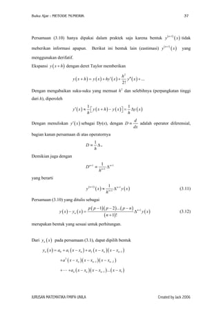 Buku Ajar : METODE NUMERIK

37

Persamaan (3.10) hanya dipakai dalam praktek saja karena bentuk y (
Berikut ini bentuk lain (eastimasi) y (

meberikan informasi apapun.

n+1)

n +1)

( x ) tidak

( x)

yang

menggunakan derifatif.
Ekspansi y ( x + h ) dengan deret Taylor memberikan
y ( x + h ) = y ( x ) + hy ′ ( x ) +

h2
y ′′ ( x ) + ...
2!

Dengan mengabaikan suku-suku yang memuat h 2 dan selebihnya (perpangkatan tinggi
dari h), diperoleh
1
1
 y ( x + h ) − y ( x )  = ∆y ( x )

 h
h

y′ ( x ) ≈

Dengan menuliskan y ′ ( x ) sebagai Dy(x), dengan D ≡

d
adalah operator diferensial,
dx

bagian kanan persamaan di atas operatornya
D≡

1
∆.
h

Demikian juga dengan
D n +1 ≡

1
h

n +1

∆ n +1

yang berarti
y(

n +1)

( x) ≈

1
h

n +1

∆ n +1 y ( x )

(3.11)

Persamaan (3.10) yang ditulis sebagai
y ( x ) − yn ( x ) =

p ( p − 1)( p − 2 ) ... ( p − n )

( n + 1)!

∆ n +1 y ( x )

(3.12)

merupakan bentuk yang sesuai untuk perhitungan.
Dari yn ( x ) pada persamaan (3.1), dapat dipilih bentuk
yn ( x ) = a0 + a1 ( x − xn ) + a2 ( x − xn )( x − xn −1 )
+ a 3 ( x − xn )( x − xn −1 )( x − xn − 2 )
+

+ an ( x − xn )( x − xn −1 ) ... ( x − x1 )

JURUSAN MATEMATIKA FMIPA UNILA

Created by Jack 2006

 