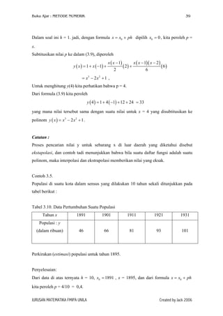 Buku Ajar : METODE NUMERIK

39

Dalam soal ini h = 1. jadi, dengan formula x = x0 + ph dipilih x0 = 0 , kita peroleh p =
x.
Subtitusikan nilai p ke dalam (3.9), diperoleh
y ( x ) = 1 + x ( −1) +

x ( x − 1)
2

( 2) +

x ( x − 1)( x − 2 )
6

( 6)

= x3 − 2 x 2 + 1 ,
Untuk menghitung y(4) kita perhatikan bahwa p = 4.
Dari formula (3.9) kita peroleh
y ( 4 ) = 1 + 4 ( −1) + 12 + 24 = 33
yang mana nilai tersebut sama dengan suatu nilai untuk x = 4 yang disubtitusikan ke
polinom y ( x ) = x 3 − 2 x 2 + 1 .

Catatan :
Proses pencarian nilai y untuk sebarang x di luar daerah yang diketahui disebut
ekstapolasi, dan contoh tadi menunjukkan bahwa bila suatu daftar fungsi adalah suatu
polinom, maka interpolasi dan ekstrapolasi memberikan nilai yang eksak.
Contoh 3.5.
Populasi di suatu kota dalam sensus yang dilakukan 10 tahun sekali ditunjukkan pada
tabel berikut :
Tabel 3.10. Data Pertumbuhan Suatu Populasi
Tahun x

1891

1901

1911

1921

1931

46

66

81

93

101

Populasi : y
(dalam ribuan)

Perkirakan (estimasi) populasi untuk tahun 1895.
Penyelesaian:
Dari data di atas ternyata h = 10, x0 = 1891 , x = 1895, dan dari formula x = x0 + ph
kita peroleh p = 4/10 = 0,4.
JURUSAN MATEMATIKA FMIPA UNILA

Created by Jack 2006

 
