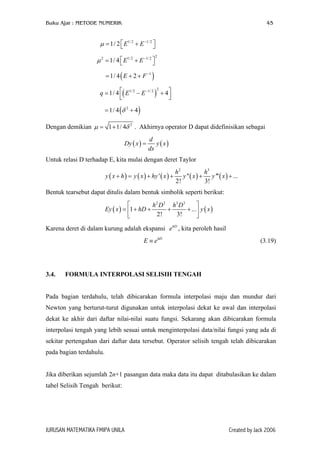 Buku Ajar : METODE NUMERIK

45

µ = 1/ 2  E1/ 2 + E −1/ 2 


µ 2 = 1/ 4  E1/ 2 + E −1/ 2 



2

= 1/ 4 ( E + 2 + F −1 )
2
q = 1/ 4 ( E1/ 2 − E −1/ 2 ) + 4 





= 1/ 4 (δ 2 + 4 )
Dengan demikian µ = 1 + 1/ 4δ 2 . Akhirnya operator D dapat didefinisikan sebagai
Dy ( x ) =

d
y ( x)
dx

Untuk relasi D terhadap E, kita mulai dengan deret Taylor
y ( x + h ) = y ( x ) + hy ' ( x ) +

h2
h3
y '' ( x ) + y ''' ( x ) + ...
2!
3!

Bentuk tearsebut dapat ditulis dalam bentuk simbolik seperti berikut:


h 2 D 2 h3 D 3
Ey ( x ) = 1 + hD +
+
+ ... y ( x )
2!
3!


Karena deret di dalam kurung adalah ekspansi e hD , kita peroleh hasil
E ≡ e hD

3.4.

(3.19)

FORMULA INTERPOLASI SELISIH TENGAH

Pada bagian terdahulu, telah dibicarakan formula interpolasi maju dan mundur dari
Newton yang berturut-turut digunakan untuk interpolasi dekat ke awal dan interpolasi
dekat ke akhir dari daftar nilai-nilai suatu fungsi. Sekarang akan dibicarakan formula
interpolasi tengah yang lebih sesuai untuk menginterpolasi data/nilai fungsi yang ada di
sekitar pertengahan dari daftar data tersebut. Operator selisih tengah telah dibicarakan
pada bagian terdahulu.
Jika diberikan sejumlah 2n+1 pasangan data maka data itu dapat ditabulasikan ke dalam
tabel Selisih Tengah berikut:

JURUSAN MATEMATIKA FMIPA UNILA

Created by Jack 2006

 