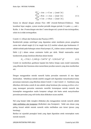 Buku Ajar : METODE NUMERIK

2

dx
dy
dz

dt
dt
dt

= A sin z + C cos y ( mod 2π )
= B sin x + A cos z ( mod 2π )

(1.1)

= C sin y + B cos x ( mod 2π ) .

Sistem ini dikenal dengan sebutan Flow ABC (Arnold–Beltrami-Childress).

Pada

koordinat bujur sangkar, system tersebut periodik dengan periode 2-π pada x, y, and z.
Ketika A dan B sama dengan satu dan C sama dengan nol, system di atas terintegralkan,
selain itu ia tidak terintegralkan.
Contoh 1.2. (Disari dari Sediawan dan Prasetya (1997)
Karakteristik pompa sentrifugal yang digunakan untuk membantu proses pengaliran
cairan dari sebuah tangki (L1) ke tangki lain (L2) melalui sebuah pipa berdiameter D
adalah terletak pada hubungan antara Head pompa ( H m ) dalam satuan centimeter dengan
Debit ( Q ) dalam satuan centimeter kubik per detik. Model matematika untuk
karakteristik pompa demikian diberikan dalam bentuk
H m = 3718,5 − 2,3495 Q + 7,84774−4 Q 2 − 9,5812x10−8 Q 3

(1.2)

Contoh ini memberikan gambaran kepada kita bahwa betapa suatu model matematika
yang dibentuk dari fenomena alam memerlukan jawaban numeris yang akan memberikan
arti.
Dengan menggunakan metode numerik kedua persoalan matematis di atas dapat
diselesaikan. Sebaliknya metode analitik sungguh sulit digunakan menyelesaikan kedua
persamaan matematis yang diberikan dalam Contoh 1.1 dan Contoh 1.2. Gambaran yang
diberikan oleh kedua contoh di atas adalah cukup beralasan jika seorang problem solver
yang menangani persoalan matematis memiliki kemampuan metode numerik dan
ketrampilan menggunakan media komputer sebagai alat bantu untuk menyelesaikan
persoalan-persoalan yang sulit ketika akan dilakukan secara analitik.
Hal yang hampir tidak mungkin dilakukan jika menggunakan metode numerik adalah
tidak melibatkan alat komputasi (Kalkulator atau Komputer). Salah satu alasan yang
paling krusial adalah metode numerik selalu melibatkan cara iterasi (proses yang
berulang).
Berikut ini sejumlah perangkat lunak yang dapat digunakan untuk menerapkan suatu
metode numerik :
JURUSAN MATEMATIKA FMIPA UNILA

Created by Jack 2006

 