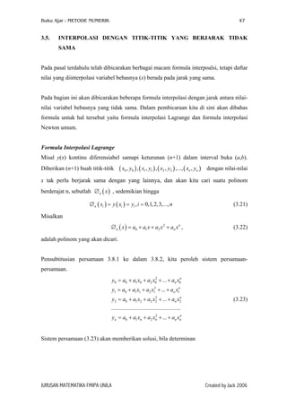 Buku Ajar : METODE NUMERIK

3.5.

47

INTERPOLASI DENGAN TITIK-TITIK YANG BERJARAK TIDAK
SAMA

Pada pasal terdahulu telah dibicarakan berbagai macam formula interpoalsi, tetapi daftar
nilai yang diinterpolasi variabel bebasnya (x) berada pada jarak yang sama.
Pada bagian ini akan dibicarakan beberapa formula interpolasi dengan jarak antara nilainilai variabel bebasnya yang tidak sama. Dalam pembicaraan kita di sini akan dibahas
formula untuk hal tersebut yaitu formula interpolasi Lagrange dan formula interpolasi
Newton umum.
Formula Interpolasi Lagrange
Misal y(x) kontinu diferensiabel samapi keturunan (n+1) dalam interval buka (a,b).
Diberikan (n+1) buah titik-titik

( x0 , y0 ) , ( x1 , y1 ) , ( x2 , y2 ) ,..., ( xn , yn )

dengan nilai-nilai

x tak perlu berjarak sama dengan yang lainnya, dan akan kita cari suatu polinom
berderajat n, sebutlah ∅ n ( x ) , sedemikian hingga
∅ n ( xi ) = y ( xi ) = yi , i = 0,1, 2,3,..., n

(3.21)

Misalkan
∅ n ( x ) = a0 + a1 x + a2 x 2 + an x n ,

(3.22)

adalah polinom yang akan dicari.
Pensubtitusian persamaan 3.8.1 ke dalam 3.8.2, kita peroleh sistem persamaanpersamaan.
2
n
y0 = a0 + a1 x0 + a2 x0 + ... + an x0

y1 = a0 + a1 x1 + a2 x12 + ... + an x1n
2
n
y2 = a0 + a1 x2 + a2 x2 + ... + an x2

(3.23)

................................................
2
n
yn = a0 + a1 xn + a2 xn + ... + an xn

Sistem persamaan (3.23) akan memberikan solusi, bila determinan

JURUSAN MATEMATIKA FMIPA UNILA

Created by Jack 2006

 