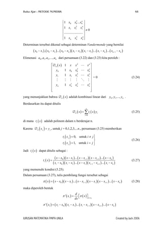Buku Ajar : METODE NUMERIK

48

1 x0

2
n
x0 ... x0

1 x1

x12

x1n

.......................
2
xn

1 xn

≠0

n
xn

Determinan tersebut dikenal sebagai determinan Vandermonde yang bernilai

( x0 − x1 ) , ( x0 − x2 ) ... ( x0 − xn )( x1 − x2 )( x1 − x3 ) ... ( x1 − xn ) ... ( xn−1 − xn )
Elimenasi a0 , a1 , a2 ,..., an dari persamaan (3.22) dan (3.23) kita peroleh :
∅ n ( x )

 y0
 y1


 yn




1 x
1 x0
1 x1
1
1 xn

xn 
n
x0 
x1n 
 =0

n
xn 




x2
2
x0
x12
2
xn

(3.24)

yang menunjukkan bahwa ∅ n ( x ) adalah kombinasi linear dari y0 , y1 ,..., yn .
Berdasarkan itu dapat ditulis
n

∅ n ( x ) = ∑ ti ( x ) yi

(3.25)

i =0

di mana ti ( x ) adalah polinom dalam x berderajat n.
Karena ∅ n ( x j ) = y j , untuk j = 0,1,2,3,...n., persamaan (3.25) memberikan
ti ( x j ) = 0, untuk i ≠ j 


ti ( x j ) = 1, untuk i = j 


(3.26)

Jadi ti ( x ) dapat ditulis sebagai :
ti ( x ) =

( x − x0 )( x − x1 ) ... ( x − xi −1 )( x − xi +1 ) ... ( x − xn )
( xi − x0 )( xi − x1 ) ... ( x − xi )( xi −1 − xi +1 ) ... ( xi − xn )

(3.27)

yang memenuhi kondisi (3.25).
Dalam persamaan (3.27), tulis pembilang fungsi tersebut sebagai

π ( x ) = ( x − x0 )( x − x1 ) ... ( x − xi −1 )( x − xi )( x − xi +1 ) ... ( x − xn )

(3.28)

maka diperoleh bentuk

π ' ( xi ) =

d
π ( x )  x = x
 i
dx 

π ' ( xi ) = ( xi − x0 )( xi − x1 ) ... ( xi − xi −1 )( x − xi +1 ) ... ( x − xn )

JURUSAN MATEMATIKA FMIPA UNILA

Created by Jack 2006

 