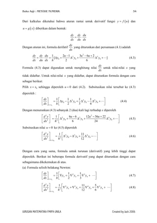 Buku Aajr : METODE NUMERIK

54

Dari kalkulus diketahui bahwa aturan rantai untuk derivatif fungsi y = f ( u ) dan
u = g ( x ) diberikan dalam bentuk:
dy dy du
=
⋅
dx du dx
Dengan aturan ini, formula derifatif

dy
yang diturunkan dari persamaan (4.1) adalah
dx

dy dy du 1
2u − 1 2
3u 2 − 6u + 2 3
=
⋅
= [∆y0 +
∆ y0 +
∆ y0 +
dx du dx h
2
6
Formula (4.3) dapat digunakan untuk menghitung nilai

]

(4.3)

dy
untuk nilai-nilai x yang
dx

tidak didaftar. Untuk nilai-nilai x yang didaftar, dapat diturunkan formula dengan cara
sebagai berikut:
Pilih x = x0 sehingga diperoleh u = 0 dari (4.2). Subsitusikan nilai tersebut ke (4.3)
diperoleh :
1
1
1
1
 dy 
=  ∆y0 − ∆ 2 y0 + ∆ 3 y0 − ∆ 4 y0 +
 dx 
2
3
4
  x = xo h 





(4.4)

Dengan menurunkan (4.3) sebanyak 2 (dua) kali lagi terhadap x diperoleh

d2y
1
 dx 2  = h 2



 2
6u − 6 3
12u 2 − 36u + 22 4
∆ y0 +
∆ y0 +
∆ y0 +

6
24






(4.5)

Subsitusikan nilai u = 0 ke (4.5) diperoleh

d2y
1 
11
= 2  ∆ 2 y0 − ∆ 3 y0 + ∆ 4 y0 −
 dx 2 
12

 x = x0 h 





(4.6)

Dengan cara yang sama, formula untuk turunan (derivatif) yang lebih tinggi dapat
diperoleh. Berikut ini beberapa formula derivatif yang dapat diturunkan dengan cara
sebagaimana dikekemukan di atas.
(a) Formula selisih belakang Newton:
1
1
1
 dy 
=  ∇y n + ∇ 2 y n + ∇ 3 y n +
 dx 
2
3
  x = xn h 
d2y 
1
= 2
 dx 2 

 x = xn h

JURUSAN MATEMATIKA FMIPA UNILA





11
5
 2
∇ yn + ∇ 3 yn + ∇ 4 yn + ∇5 yn +

12
6


(4.7)




(4.8)

Created by Jack 2006

 