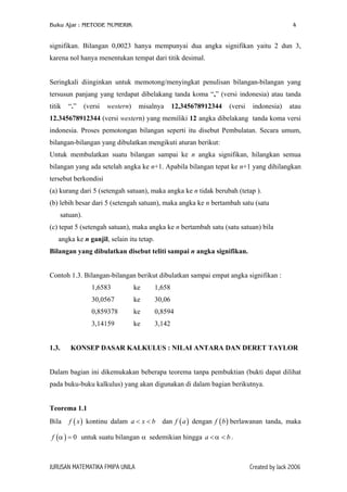 Buku Ajar : METODE NUMERIK

4

signifikan. Bilangan 0,0023 hanya mempunyai dua angka signifikan yaitu 2 dun 3,
karena nol hanya menentukan tempat dari titik desimal.
Seringkali diinginkan untuk memotong/menyingkat penulisan bilangan-bilangan yang
tersusun panjang yang terdapat dibelakang tanda koma “,” (versi indonesia) atau tanda
titik

“.”

(versi

western)

misalnya

12,345678912344

(versi

indonesia)

atau

12.345678912344 (versi western) yang memiliki 12 angka dibelakang tanda koma versi
indonesia. Proses pemotongan bilangan seperti itu disebut Pembulatan. Secara umum,
bilangan-bilangan yang dibulatkan mengikuti aturan berikut:
Untuk membulatkan suatu bilangan sampai ke n angka signifikan, hilangkan semua
bilangan yang ada setelah angka ke n+1. Apabila bilangan tepat ke n+1 yang dihilangkan
tersebut berkondisi
(a) kurang dari 5 (setengah satuan), maka angka ke n tidak berubah (tetap ).
(b) lebih besar dari 5 (setengah satuan), maka angka ke n bertambah satu (satu
satuan).
(c) tepat 5 (setengah satuan), maka angka ke n bertambah satu (satu satuan) bila
angka ke n ganjil, selain itu tetap.
Bilangan yang dibulatkan disebut teliti sampai n angka signifikan.
Contoh 1.3. Bilangan-bilangan berikut dibulatkan sampai empat angka signifikan :
1,6583

1,658

30,0567

ke

30,06

0,859378

ke

0,8594

3,14159
1.3.

ke

ke

3,142

KONSEP DASAR KALKULUS : NILAI ANTARA DAN DERET TAYLOR

Dalam bagian ini dikemukakan beberapa teorema tanpa pembuktian (bukti dapat dilihat
pada buku-buku kalkulus) yang akan digunakan di dalam bagian berikutnya.
Teorema 1.1
Bila

f ( x ) kontinu dalam a < x < b dan f ( a ) dengan f ( b ) berlawanan tanda, maka

f (α ) = 0 untuk suatu bilangan α sedemikian hingga a < α < b .

JURUSAN MATEMATIKA FMIPA UNILA

Created by Jack 2006

 