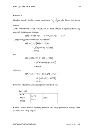 Buku Aajr : METODE NUMERIK

72

Contoh 4.9.
1

1
dx teliti hingga tiga tempat
1+ x
0

Gunakan metode Romberg untuk menghitung I = ∫
desimal.

Ambil berturut-turut h = 0,5, h = 0, 25 , dan h = 0,125 . Dengan mengunakan hasil yang
diperoleh dari Contoh 4.8 didapat:
f ( h ) = 0, 7084, f

( 1 2 h ) = 0, 6970, dan f ( 1 4 h ) = 0, 6941

Dengan menggunakan formula (4.39) diperoleh
f ( h, 1 2 h ) = 1 3  4 I ( 1 2 h ) − I ( h ) 


= 1 3  4 ( 0, 6970 ) − 0, 7084 


= 0, 6932
dan
f

( 1 2 h, 1 4 h ) = 1 3  4 I ( 1 4 h ) − I ( 1 2 h ) 


= 1 3  4 ( 0, 6941) − ( 0, 6970 ) 


= 0, 6931

Akhirnya,
f ( h, 1 2 h, 1 4 h ) = 1 3  4 I ( 1 2 h, 1 4 h ) − I ( h, 1 2 h ) 


= 1 3  4 ( 0, 6931) − 0, 6932 


= 0, 6931
Berikut ini tabel dari nilai-nilai yang telah diperoleh di atas
Tabel 4.13.
0,708
0,6970
0,6941

0,6932
0,6931

0,6931

Catatan: Dengan metode Romberg, ketelitian dari setiap perhitungan nilainya dapat
diketahui pada setiap langkah.

JURUSAN MATEMATIKA FMIPA UNILA

Created by Jack 2006

 