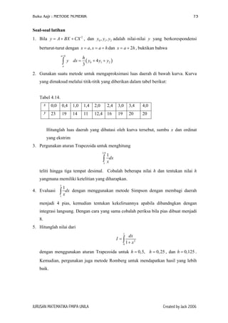 Buku Aajr : METODE NUMERIK

73

Soal-soal latihan
1. Bila y = A + BX + CX 2 , dan y0 , y1 , y2 adalah nilai-nilai y yang berkorespondensi
berturut-turut dengan x = a, x = a + h dan x = a + 2h , buktikan bahwa
a+h

∫

y dx =

a

h
( y0 + 4 y1 + y2 )
3

2. Gunakan suatu metode untuk mengaproksimasi luas daerah di bawah kurva. Kurva
yang dimaksud melalui titik-titik yang diberikan dalam tabel berikut:
Tabel 4.14.
x

0,0

0,4

1,0

1,4

2,0

2,4

3,0

3,4

4,0

y

23

19

14

11

12,4 16

19

20

20

Hitunglah luas daerah yang dibatasi oleh kurva tersebut, sumbu x dan ordinat
yang ekstrim
3. Pergunakan aturan Trapezoida untuk menghitung
3,9

1

∫ xdx
3

teliti hingga tiga tempat desimal. Cobalah beberapa nilai h dan tentukan nilai h
yangmana memiliki ketelitian yang diharapkan.
3

4. Evaluasi

1

∫ xdx

dengan menggunakan metode Simpson dengan membagi daerah

1

menjadi 4 pias, kemudian tentukan kekeliruannya apabila dibandngkan dengan
integrasi langsung. Dengan cara yang sama cobalah periksa bila pias dibuat menjadi
8.
5. Hitunglah nilai dari
1

dx
1 + x2
0

I =∫

dengan menggunakan aturan Trapezoida untuk h = 0,5, h = 0, 25 , dan h = 0,125 .
Kemudian, pergunakan juga metode Romberg untuk mendapatkan hasil yang lebih
baik.

JURUSAN MATEMATIKA FMIPA UNILA

Created by Jack 2006

 