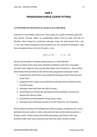 Buku Ajar : METODE NUMERIK

74

BAB V
PENGEPASAN KURVA (CURVE FITTING)

5.1 PENGERTIAN PENGEPASAN KURVA DAN REGRESI
Sebelumnya telah dibahas aproksimasi suatu pungsi f(x) melalui interpolasi pada titik –
titik tertentu. Prosedur seperti itu menghendaki bahwa nilai f(x) pada titik–titik ini
diketahui. Misal fungsi f(x) melukiskan hubungan antara dua buah besaran fisik x dan
y = f(x), dan melalui pengukuran atau percobaan lain, kita memperoleh bilangan fn yang
hanya mengaproksimasi nilai dari f(x) pada xn yaitu
f (xn)= fn +En

,

n = 1,…..,N

dimana nilai kesalahan–kesalahan eksperimennya (En) tidak diketahui.
Selain itu, dalam analisis data sering dilakukan pembuatan suatu kurva yang dapat
mewakili suatu rangkaian data yang diberikan dalam sistem koordinat xy. Data tersebut
dapat berupa hasil percobaan di laboratorium atau pengamatan di lapangan seperti :
1. pengujian kuat desak beton yang memberikan hubungan antara beban dan kuat
desak beton,
2. pengukuran debit sungai yang memberikan hubungan antara kedalaman aliran
dan debit sungai,
3. hubungan antara data hujan dan debit di sungai,
4. pertumbuhan arus barang atau penumpang disuatu pelabuhan, terminal atau
bandara dari tahun ke tahun,
5. pertumbuhan jumlah penduduk sebagai fungsi waktu,
6. hubungan antara kandungan oksigen di air dan temperatur, dan sebagainya.
Karena adanya kesalahan atau ketidakpastian dalam pengujian, pengukuran atau variasi
perubahan data dari waktu ke waktu, maka titik-titik data tersebar dalam koordinat xy.
Sebagai contoh, volume barang atau jumlah penumpang yang dilayani oleh suatu
pelabuhan tidak selalu sama setiap hari atau bulan atau tahun. Kondisi tersebut

JURUSAN MATEMATIKA FMIPA UNILA

Created by Jack 2006

 