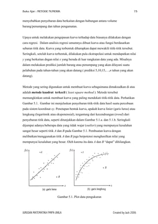 Buku Ajar : METODE NUMERIK

75

menyebabkan penyebaran data berkaitan dengan hubungan antara volume
barang/penumpang dan tahun pengamatan.
Upaya untuk melakukan pengepasan kurva terhadap data biasanya dilakukan dengan
cara regresi. Dalam analisis regresi umumnya dibuat kurva atau fungsi berdasarkan
sebaran titik data. Kurva yang terbentuk diharapkan dapat mewakili titik-titik tersebut.
Seringkali, setelah kurva terbentuk, dilakukan pula ekstrapolasi untuk mendapatkan nilai
y yang berkaitan dngan nilai x yang berada di luar rangkaian data yang ada. Misalnya
dalam melakukan prediksi jumlah barang atau penumpang yang akan dilayani suatu
pelabuhan pada tahun-tahun yang akan datang ( prediksi 5,10,15,…,n tahun yang akan
datang).
Metode yang sering digunakan untuk membuat kurva sebagaimana dimaksudkan di atas
adalah metode kuadrat terkecil ( least square method ). Metode tersebut
memungkinkan untuk membuat kurva yang paling mendekati titik-titik data. Perhatikan
Gambar 5.1. Gambar ini menjelaskan penyebaran titik-titik data hasil suatu percobaan
pada sistem koordinat xy. Penetapan bentuk kurva, apakah kurva linier (garis lurus) atau
lengkung (logaritmik atau eksponensial), tergantung dari kecendrungan (trend) dari
penyebaran titik data, seperti ditunjukkan dalam Gambar 5.1.a. dan 5.1.b. Seringkali
dijumpai adanya beberapa data yang tidak wajar (outlier) yang mempunyai kesalahan
sangat besar seperti titik A dan B pada Gambar 5.1. Pembuatan kurva dengan
melibatkan/menggunakan titik A dan B juga berpotensi menghasilkan nilai yang
mempunyai kesalahan yang besar. Oleh karena itu data A dan B “dapat” dihilangkan.

Gambar 5.1. Plot data pengukuran

JURUSAN MATEMATIKA FMIPA UNILA

Created by Jack 2006

 