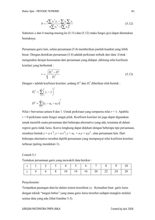 Buku Ajar : METODE NUMERIK

81

n∑ xi yi − ∑ xi ∑ yi
2

b=

(5.12)

n∑ xi − (∑ xi )

2

2

Subsitusi a dan b masing-masing ke (5.11) dan (5.12) maka fungsi g(x) dapat ditentukan
bentuknya.
Persamaan garis lain, selain persamaan (5.4) memberikan jumlah kuadrat yang lebih
besar. Dengan demikian persamaan (5.4) adalah perkiraan terbaik dari data .Untuk
mengetahui derajat kesesuaian dari persamaan yang didapat ,dihitung nilai koefisien
korelasi yang berbentuk :
2

r=

Dt − D 2
2
Dt

(5.13)

Dengan r adalah koefisien korelasi ,sedang D 2 dan Dt2 diberikan oleh bentuk :
n
_


2
Dt = ∑  yi − y 

i =1 

2

2

n

D 2 = ∑ ( yi − a0 − a1 x )
i =1

Nilai r bervariasi antara 0 dan 1. Untuk perkiraan yang sempurna nilai r = 1. Apabila
r = 0 perkiraan suatu fungsi sangat jelek. Koefisien korelasi ini juga dapat digunakan
untuk memilih suatu persamaan dari beberapa alternative yang ada, terutama di dalam
regresi garis tidak lurus. Kurva lengkung dapat didekati dengan beberapa tipe persamaan,
misalnya bentuk y = a x b, y = a e b, y = a0 + a1x + a2x2 , atau persamaan lain. Dari
beberapa alternative tersebut dipilih persamaan yang mempunyai nilai koefisien korelasi
terbesar (paling mendekati 1) .
Contoh 5.1
Tentukan persamaan garis yang mewakili data berikut :
x

1

2

3

4

5

6

7

8

9

10

y

4

6

8

10

14

16

20

22

24

28

Penyelesaian:
Tempatkan pasangan data ke dalam sistem koordinat xy. Kemudian buat garis lurus
dengan teknik “tangan bebas” yang mana garis lurus tersebut sedapat mungkin melalui
semua data yang ada (lihat Gambar 5.3).
JURUSAN MATEMATIKA FMIPA UNILA

Created by Jack 2006

 