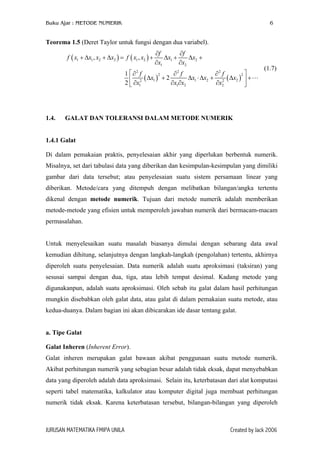 Buku Ajar : METODE NUMERIK

6

Teorema 1.5 (Deret Taylor untuk fungsi dengan dua variabel).
f ( x1 + ∆x1 , x2 + ∆x2 ) = f ( x1 , x2 ) +

∂f
∂f
∆x1 +
∆x2 +
∂x1
∂x2

1  ∂2 f
∂2 f
∂2 f
2
2
∆x1 ⋅ ∆x2 + 2 ( ∆x2 )  +
 2 ( ∆x1 ) + 2
2  ∂x1
∂x1∂x2
∂x2


1.4.

(1.7)

GALAT DAN TOLERANSI DALAM METODE NUMERIK

1.4.1 Galat
Di dalam pemakaian praktis, penyelesaian akhir yang diperlukan berbentuk numerik.
Misalnya, set dari tabulasi data yang diberikan dan kesimpulan-kesimpulan yang dimiliki
gambar dari data tersebut; atau penyelesaian suatu sistem persamaan linear yang
diberikan. Metode/cara yang ditempuh dengan melibatkan bilangan/angka tertentu
dikenal dengan metode numerik. Tujuan dari metode numerik adalah memberikan
metode-metode yang efisien untuk memperoleh jawaban numerik dari bermacam-macam
permasalahan.
Untuk menyelesaikan suatu masalah biasanya dimulai dengan sebarang data awal
kemudian dihitung, selanjutnya dengan langkah-langkah (pengolahan) tertentu, akhirnya
diperoleh suatu penyelesaian. Data numerik adalah suatu aproksimasi (taksiran) yang
sesusai sampai dengan dua, tiga, atau lebih tempat desimal. Kadang metode yang
digunakanpun, adalah suatu aproksimasi. Oleh sebab itu galat dalam hasil perhitungan
mungkin disebabkan oleh galat data, atau galat di dalam pemakaian suatu metode, atau
kedua-duanya. Dalam bagian ini akan dibicarakan ide dasar tentang galat.
a. Tipe Galat
Galat Inheren (Inherent Error).
Galat inheren merupakan galat bawaan akibat penggunaan suatu metode numerik.
Akibat perhitungan numerik yang sebagian besar adalah tidak eksak, dapat menyebabkan
data yang diperoleh adalah data aproksimasi. Selain itu, keterbatasan dari alat komputasi
seperti tabel matematika, kalkulator atau komputer digital juga membuat perhitungan
numerik tidak eksak. Karena keterbatasan tersebut, bilangan-bilangan yang diperoleh

JURUSAN MATEMATIKA FMIPA UNILA

Created by Jack 2006

 
