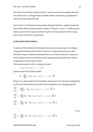 Buku Ajar : METODE NUMERIK

90

Dari kedua nilai tersebut, koefisien korelasi r untuk transformasi log adalah lebih besar
dari transformasi ln, sehingga dapat disimpulkan bahwa persamaan yang didapat dari
transformasi log adalah lebih baik.
Soal Contoh 5.2 tersebut diselesaikan dengan hitungan kalkulator. Apabila jumlah data
banyak perlu dihitung dengan program computer. Program 5.2. dan 5.3. adalah program
analisis regresi linier dengan transformasi log dan ln. Kedua program tersebut serupa,
hanya fungsi transformasi yang berbeda.
5.6 REGRESI POLINOMIAL
Di dalam sub bab terdahulu telah dijelaskan penurunan persamaan garis lurus dengan
menggunakanmetode kuadrat terkecil. Untuk kurva lengkung persamaannya dapat
diturunkan dengan melakukan transformasi data asli ke dalam bentuk lain yang sesuai.
Selain dengan transformasi persamaan kurva lengkung juga dapat diturunkan dengan
menggunakan metode kuadrat terkecil.
Persamaan polynomial order r mempunyai bentuk:
y = a 0 + a1 x + a 2 x 2 + ....... + a r x r
jumlah kuadrat dari kesalahan adalah :
n

( (

D 2 = ∑ y i − a 0 + a1 x1 + a 2 xi + ....... + a r xi
i =1

2

r

))

2

Dengan cara seperti dalam sub bab terdahulu, persamaan di atas diturunkan terhadap tiap
koefisien dari polinomial dan kemudian disama-dengankan nol, sehingga diperoleh :

( (

))

n
∂D 2
r
2
= −2∑ y i − a 0 + a1 xi + a 2 xi + ....... + a r xi = 0
∂a 0
i =1

( (

))

( (

))

n
∂D 2
r
2
= −2∑ xi y i − a 0 + a1 xi + a 2 xi + ....... + a r xi = 0
∂a1
i =1
n
∂D 2
r
2
2
= −2∑ xi y i − a 0 + a1 xi + a 2 xi + ....... + a r xi = 0
∂a 2
i =1

.
.

(5.18)

( (

))

n
∂D 2
2
r
r
= −2∑ xi y i − a0 + a1 xi + a 2 xi + ....... + a r xi = 0
∂a r
i =1

JURUSAN MATEMATIKA FMIPA UNILA

Created by Jack 2006

 