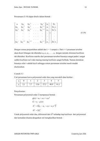 Buku Ajar : METODE NUMERIK

91

Persamaan (5.18) dapat ditulis dalam bentuk :
 n

Σxi
Σx 2
 i
 .
 .

 .
 r
Σxi

Σxi
2
Σxi
3
Σxi
.
.
.
r +1
Σxi

2

Σxi
3
Σxi
4
Σxi
.
.
.
r +2
Σxi

.
.
.
.
.
.
.

.
.
.
.
.
.
.

r
. Σxi  a0   Σyi 

 
r +1  
. Σxi   a1   Σxi yi 
2
r +2
. Σxi  a2  Σxi yi 
  

.
.  . =  . 
.
.  .   . 
  

.
.  .   . 
r
r +r 
. Σxi   ar  Σxi yi 
  


(5.19)

Dengan semua penjumlahan adalah dari i = 1 sampai n. Dari r+1 pesamaan tersebut
akan dicari bilangan tak diketahui a0, a1, a2 , … , ar dengan metode eliminasi koefisien
tak diketahui. Koefisien matriks dari persamaan tersebut biasanya sangat padat ( sangat
sedikit koefisien nul ) dan masing-masing koefisien sangat berbeda. Namun demikian
biasanya nilai r adalah kecil sehingga sistem persamaan tersebut masih mudah
diselesaikan.
Contoh 5.3
Cari persamaan kurva polynomial order dua yang mewakili data berikut :
xi

0

1

2

3

4

5

yi

2,1

7,7

13,6

27,2

40,9

61,1

Penyelesaian :
Persamaan polynomial order 2 mempunyai bentuk :
g(x) = a0 + a1x + a2x2
Ei = yi – g (x)

(

Ei2 = Σ y i − a 0 − a1 x − a 2 x 2

)

2

D 2 = ΣEi2
Untuk polynomial order dua, diferensial dari D2 terhadap tiap koefisien dari polynomial
dan kemudian disama-dengankan nol menghasilkan bentuk :

JURUSAN MATEMATIKA FMIPA UNILA

Created by Jack 2006

 