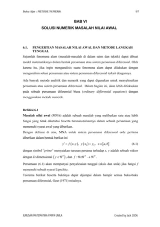 Buku Ajar : METODE NUMERIK

97

BAB VI
SOLUSI NUMERIK MASALAH NILAI AWAL

6.1.

PENGERTIAN MASALAH NILAI AWAL DAN METODE LANGKAH
TUNGGAL

Sejumlah fenomena alam (masalah-masalah di dalam sains dan teknik) dapat dibuat
model matematikanya dalam bentuk persamaan atau sistem persamaan diferensial. Oleh
karena itu, jika ingin menganalisis suatu fenomena alam dapat dilakukan dengan
menganalisis solusi persamaan atau sistem persamaan diferensial terkait dengannya.
Ada banyak metode analitik dan numerik yang dapat digunakan untuk menyelesaikan
persamaan atau sistem persamaan diferensial. Dalam bagian ini, akan lebih difokuskan
pada sebuah persamaan diferensial biasa (ordinary differential equations) dengan
menggunakan metode numerik.

Definisi 6.1
Masalah nilai awal (MNA) adalah sebuah masalah yang melibatkan satu atau lebih
fungsi yang tidak diketahui beserta turunan-turnannya dalam sebuah persamaan yang
memenuhi syarat awal yang diberikan.
Dengan definisi di atas, MNA untuk sistem persamaan diferensial orde pertama
diberikan dalam bentuk berikut ini
y ′ = f ( x, y ) , y ( x0 ) = y0 , x ∈ [a, b]

(6.1)

dengan simbol “prime“ menyatakan turunan pertama terhadap x, y adalah sebuah vektor
dengan D-dimensional ( y ∈ ℜD ) , dan f : ℜxℜ D → ℜ D .
Persamaan (6.1) akan mempunyai penyelesaian tunggal (eksis dan unik) jika fungsi f
memenuhi sebuah syarat Lipschitz.
Teorema berikut beserta buktinya dapat dijumpai dalam hampir semua buku-buku
persamaan diferensial, Gear (1971) misalnya.

JURUSAN MATEMATIKA FMIPA UNILA

Created by Jack 2006

 