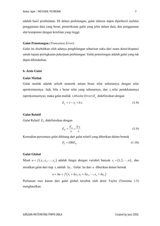 Buku Ajar : METODE NUMERIK 7
adalah hasil pembulatan. Di dalam perhitungan, galat inheren dapat diperkecil melalui
penggunaan data yang besar, pemeriksaan galat yang jelas dalam data, dan penggunaan
alat komputasi dengan ketelitan yang tinggi.
Galat Pemotongan (Truncation Error)
Galat ini disebabkan oleh adanya penghilangan sebarisan suku dari suatu deret/ekspansi
untuk tujuan peringkasan pekerjaan perhitungan. Galat pemotongan adalah galat yang tak
dapat dihindarkan.
b. Jenis Galat
Galat Mutlak
Galat mutlak adalah selisih numerik antara besar nilai sebenarnya dengan nilai
aproksimasinya. Jadi, bila x besar nilai yang sebenarnya, dan x nilai pendekatannya
(aproksimasinya), maka galat mutlak (Absolut Error) didefinisikan dengan
1
aE
(1.8)1aE x x δ= − = x
Galat Relatif
Galat Relatif didefinisikan denganRE
A
R
E x
E
x x
δ
= = (1.9)
Kemudian persentase galat dihitung dari galat relatif yang diberikan dalam bentuk
100EP = RE
)
(1.10)
Galat Global
Misal adalah fungsi dengan variabel banyak x n , dan
misalkan galat dari tiap adalah . Galat ∆ dari diberikan dalam bentuk
( 1 2, , , nu f x x x=
ix
( )1,2, ,i =
ix∆ u u
( )1 1 2 2, , , n nu u f x x x x x x+ ∆ = + ∆ + ∆ + ∆
Perluasan ruas kanan dari galat global tersebut oleh deret Taylor (Teorema 1.5)
menghasilkan
JURUSAN MATEMATIKA FMIPA UNILA Created by Jack 2006
 