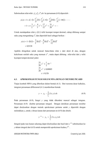 Buku Ajar : METODE NUMERIK 101
Subsitusikan nilai-nilai ke persamaan (6.8) diperoleh :0 0, , ,y y y dst′ ′′ ′′′
( ) ( ) ( ) ( ) ( )
+++−+−=
+−++−++−+=
5432
5432
20
31
12
17
3
4
2
3
1
186
!5
34
!4
8
!3
3
!2
11)(
xxxxx
xxxx
xxy
Untuk mendapatkan nilai y (0,1) teliti keempat tempat desimal, cukup dihitung sampai
suku yang mengandung x4
, dan diperoleh hasil sebagai berikut :
( ) ( ) ( ) ( )
9138,0
1,0
12
17
1,0
3
4
1,0
2
3
1,01)(
432
=
+−+−=xy
Apabila diinginkan untuk mencari batas-batas nilai x dari deret di atas, dengan
kekeliruan setelah suku yang memuat x4
, maka dapat dihitung nilai-nilai dari y teliti
keempat tempat desimal yakni
126,0
00005,0
20
31
10
2
1
20
31
5
45
≤
≤
≤ −
x
x
x
6.3. APROKSIMASI FUNGSI SOLUSI MNA DENGAN METODE PICARD
Tinjau kembali MNA yang diberikan dalam bentuk (6.1). Dari teorema dasar kalkulus,
integrasi persamaan differensial (6.1) memberikan bentuk
0
0 - ( , )
x
x
y y f x y d= ∫ x
dx
(6.9)
Pada persamaan (6.9), fungsi y yang tidak diketahui muncul sebagai integran.
Persamaan (6.9) disebut persamaan integral. Dengan demikian persamaan tersebut
dapat diselesaikan dengan metode aproksimasi pertama untuk y diperoleh dengan
meletakkan yo untuk y diruas kanan dari persamaan no (6.9) dan ditulis
0
(1)
0 0( , )
x
x
y y f x y= + ∫
Integral pada ruas kanan sekarang dapat diselesaikan dan hasil dari y (1)
substitusikan ke
y dalam integral dari (6.9) untuk memperoleh aproksimasi kedua y(2)
.
JURUSAN MATEMATIKA FMIPA UNILA Created by Jack 2006
 